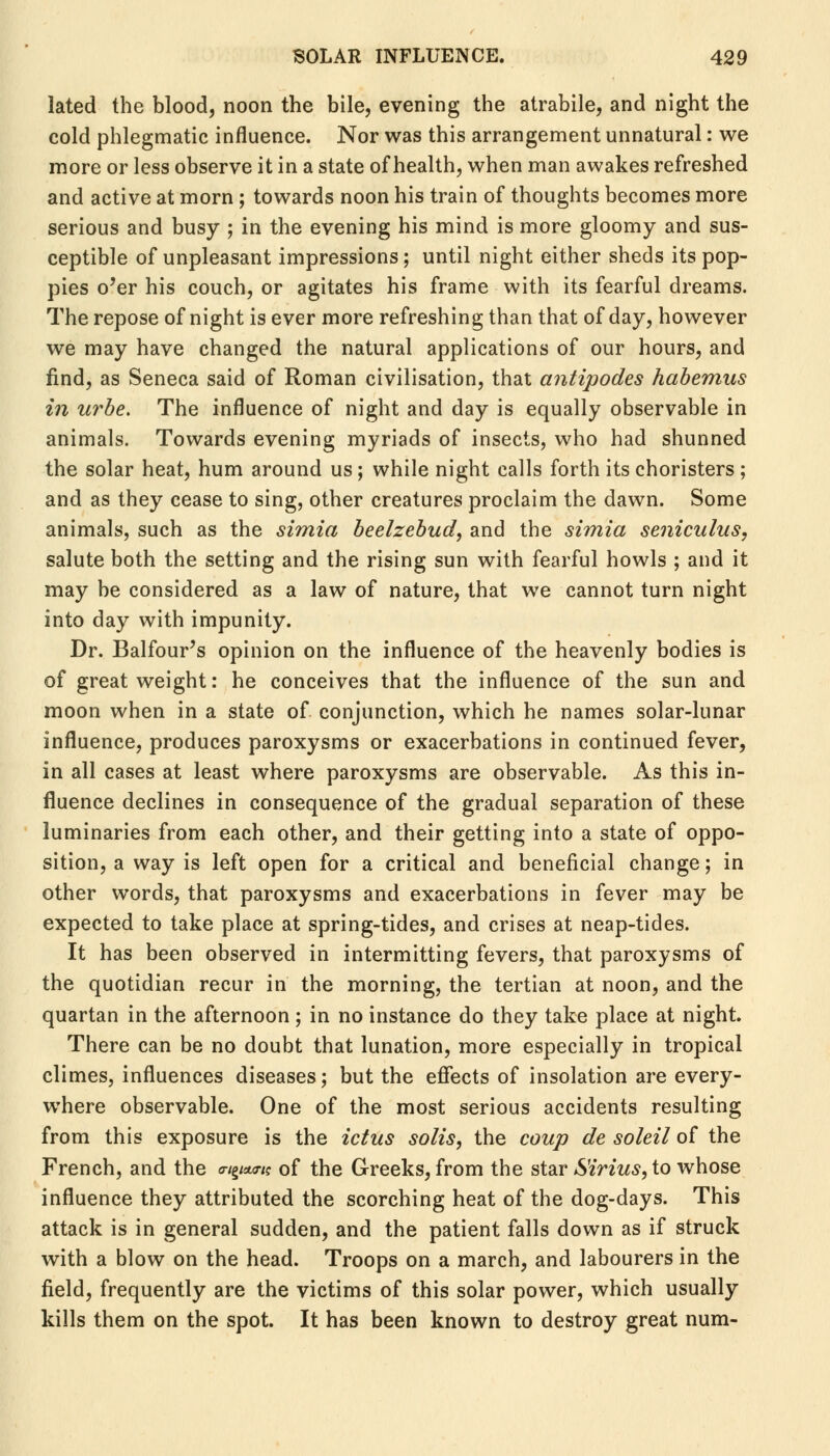 lated the blood, noon the bile, evening the atrabile, and night the cold phlegmatic influence. Nor was this arrangement unnatural: we more or less observe it in a state of health, when man awakes refreshed and active at morn; towards noon his train of thoughts becomes more serious and busy ; in the evening his mind is more gloomy and sus- ceptible of unpleasant impressions; until night either sheds its pop- pies o'er his couch, or agitates his frame with its fearful dreams. The repose of night is ever more refreshing than that of day, however we may have changed the natural applications of our hours, and find, as Seneca said of Roman civilisation, that antipodes habemus in urbe. The influence of night and day is equally observable in animals. Towards evening myriads of insects, who had shunned the solar heat, hum around us; while night calls forth its choristers ; and as they cease to sing, other creatures proclaim the dawn. Some animals, such as the simia beelzebud, and the simia seniculus, salute both the setting and the rising sun with fearful howls ; and it may be considered as a law of nature, that we cannot turn night into day with impunity. Dr. Balfour's opinion on the influence of the heavenly bodies is of great weight: he conceives that the influence of the sun and moon when in a state of conjunction, which he names solar-lunar influence, produces paroxysms or exacerbations in continued fever, in all cases at least where paroxysms are observable. As this in- fluence declines in consequence of the gradual separation of these luminaries from each other, and their getting into a state of oppo- sition, a way is left open for a critical and beneficial change; in other words, that paroxysms and exacerbations in fever may be expected to take place at spring-tides, and crises at neap-tides. It has been observed in intermitting fevers, that paroxysms of the quotidian recur in the morning, the tertian at noon, and the quartan in the afternoon ; in no instance do they take place at night. There can be no doubt that lunation, more especially in tropical climes, influences diseases; but the effects of insolation are every- where observable. One of the most serious accidents resulting from this exposure is the ictus solis, the coup de soleil of the French, and the «g«w of the Greeks, from the star S'irius, to whose influence they attributed the scorching heat of the dog-days. This attack is in general sudden, and the patient falls down as if struck with a blow on the head. Troops on a march, and labourers in the field, frequently are the victims of this solar power, which usually kills them on the spot. It has been known to destroy great num-