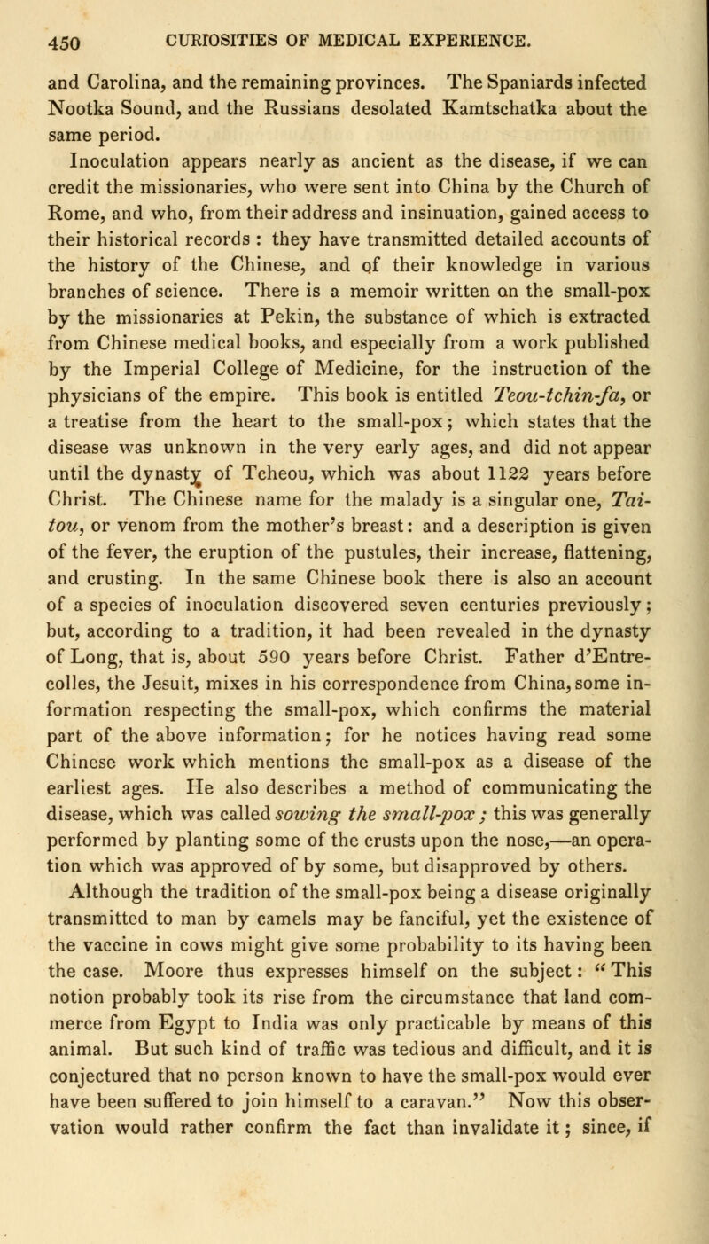 and Carolina, and the remaining provinces. The Spaniards infected Nootka Sound, and the Russians desolated Kamtschatka about the same period. Inoculation appears nearly as ancient as the disease, if we can credit the missionaries, who were sent into China by the Church of Rome, and who, from their address and insinuation, gained access to their historical records : they have transmitted detailed accounts of the history of the Chinese, and of their knowledge in various branches of science. There is a memoir written on the small-pox by the missionaries at Pekin, the substance of which is extracted from Chinese medical books, and especially from a work published by the Imperial College of Medicine, for the instruction of the physicians of the empire. This book is entitled Teou-tchin-fa, or a treatise from the heart to the small-pox; which states that the disease was unknown in the very early ages, and did not appear until the dynasty of Tcheou, which was about 1122 years before Christ. The Chinese name for the malady is a singular one, Tai- tou, or venom from the mother's breast: and a description is given of the fever, the eruption of the pustules, their increase, flattening, and crusting. In the same Chinese book there is also an account of a species of inoculation discovered seven centuries previously; but, according to a tradition, it had been revealed in the dynasty of Long, that is, about 590 years before Christ. Father d'Entre- colles, the Jesuit, mixes in his correspondence from China, some in- formation respecting the small-pox, which confirms the material part of the above information; for he notices having read some Chinese work which mentions the small-pox as a disease of the earliest ages. He also describes a method of communicating the disease, which was called sowing the small-pox ; this was generally performed by planting some of the crusts upon the nose,—an opera- tion which was approved of by some, but disapproved by others. Although the tradition of the small-pox being a disease originally transmitted to man by camels may be fanciful, yet the existence of the vaccine in cows might give some probability to its having been the case. Moore thus expresses himself on the subject:  This notion probably took its rise from the circumstance that land com- merce from Egypt to India was only practicable by means of this animal. But such kind of traffic was tedious and difficult, and it is conjectured that no person known to have the small-pox would ever have been suffered to join himself to a caravan. Now this obser- vation would rather confirm the fact than invalidate it; since, if