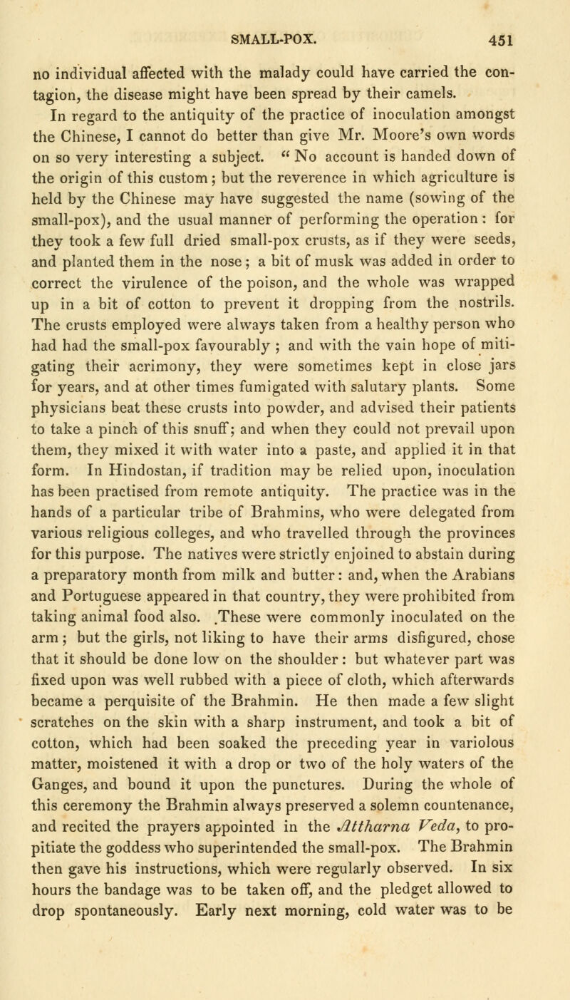 no individual affected with the malady could have carried the con- tagion, the disease might have been spread by their camels. In regard to the antiquity of the practice of inoculation amongst the Chinese, I cannot do better than give Mr. Moore's own words on so very interesting a subject.  No account is handed down of the origin of this custom; but the reverence in which agriculture is held by the Chinese may have suggested the name (sowing of the small-pox), and the usual manner of performing the operation : for they took a few full dried small-pox crusts, as if they were seeds, and planted them in the nose; a bit of musk was added in order to correct the virulence of the poison, and the whole was wrapped up in a bit of cotton to prevent it dropping from the nostrils. The crusts employed were always taken from a healthy person who had had the small-pox favourably ; and with the vain hope of miti- gating their acrimony, they were sometimes kept in close jars for years, and at other times fumigated with salutary plants. Some physicians beat these crusts into powder, and advised their patients to take a pinch of this snuff; and when they could not prevail upon them, they mixed it with water into a paste, and applied it in that form. In Hindostan, if tradition may be relied upon, inoculation has been practised from remote antiquity. The practice was in the hands of a particular tribe of Brahmins, who were delegated from various religious colleges, and who travelled through the provinces for this purpose. The natives were strictly enjoined to abstain during a preparatory month from milk and butter: and, when the Arabians and Portuguese appeared in that country, they were prohibited from taking animal food also. .These were commonly inoculated on the arm ; but the girls, not liking to have their arms disfigured, chose that it should be done low on the shoulder: but whatever part was fixed upon was well rubbed with a piece of cloth, which afterwards became a perquisite of the Brahmin. He then made a few slight scratches on the skin with a sharp instrument, and took a bit of cotton, which had been soaked the preceding year in variolous matter, moistened it with a drop or two of the holy waters of the Ganges, and bound it upon the punctures. During the whole of this ceremony the Brahmin always preserved a solemn countenance, and recited the prayers appointed in the Jlttharna Veda, to pro- pitiate the goddess who superintended the small-pox. The Brahmin then gave his instructions, which were regularly observed. In six hours the bandage was to be taken off, and the pledget allowed to drop spontaneously. Early next morning, cold water was to be