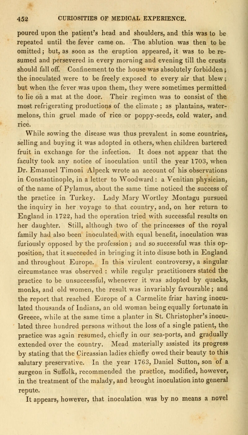 poured upon the patient's head and shoulders, and this was to be repeated until the fever came on. The ablution was then to be omitted; but, as soon as the eruption appeared, it was to be re- sumed and persevered in every morning and evening till the crusts should fall off. Confinement to the house was absolutely forbidden; the inoculated were to be freely exposed to every air that blew; but when the fever was upon them, they were sometimes permitted to lie oh a mat at the door. Their regimen was to consist of the most refrigerating productions of the climate ; as plantains, water* melons, thin gruel made of rice or poppy-seeds, cold water, and rice. While sowing the disease was thus prevalent in some countries, selling and buying it was adopted in others, when children bartered fruit in exchange for the infection. It does not appear that the faculty took any notice of inoculation until the year 1703, when Dr. Emanuel Timoni Alpeck wrote an account of his observations in Constantinople, in a letter to Woodward: a Venitian physician, of the name of Pylamus, about the same time noticed the success of the practice in Turkey. Lady Mary Wortley Montagu pursued the inquiry in her voyage to that country, and, on her return to England in 1722, had the operation tried with successful results on her daughter. Still, although two of the princesses of the royal family had also been inoculated with equal benefit, inoculation was furiously opposed by the profession ; and so successful was this op- position, that it succeeded in bringing it into disuse both in England and throughout Europe. In this virulent controversy, a singular circumstance was observed : while regular practitioners stated the practice to be unsuccessful, whenever it was adopted by quacks, monks, and old women, the result was invariably favourable; and the report that reached Europe of a Carmelite friar having inocu- lated thousands of Indians, an old woman being equally fortunate in Greece, while at the same time a planter in St. Christopher's inocu- lated three hundred persons without the loss of a single patient, the practice was again resumed, chiefly in our sea-ports, and gradually extended over the country. Mead materially assisted its progress by stating that the Circassian ladies chiefly owed their beauty to this salutary preservative. In the year 1763, Daniel Sutton, son of a surgeon in Suffolk, recommended the practice, modified, however, in the treatment of the malady, and brought inoculation into general repute. It appears, however, that inoculation was by no means a novel