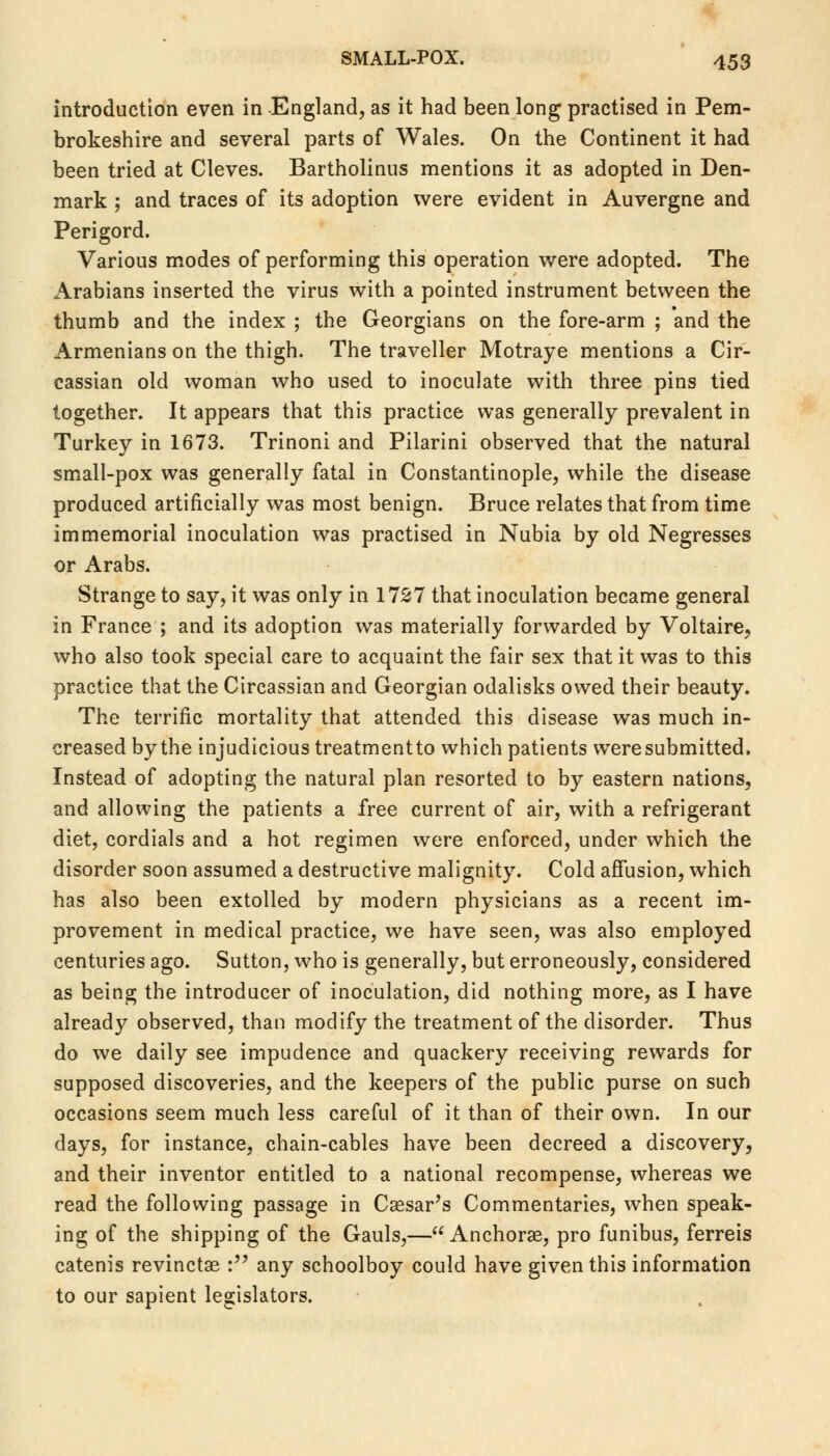 introduction even in England, as it had been long practised in Pem- brokeshire and several parts of Wales. On the Continent it had been tried at Cleves. Bartholinus mentions it as adopted in Den- mark ; and traces of its adoption were evident in Auvergne and Perigord. Various modes of performing this operation were adopted. The Arabians inserted the virus with a pointed instrument between the thumb and the index ; the Georgians on the fore-arm ; and the Armenians on the thigh. The traveller Motraye mentions a Cir- cassian old woman who used to inoculate with three pins tied together. It appears that this practice was generally prevalent in Turkey in 1673. Trinoni and Pilarini observed that the natural small-pox was generally fatal in Constantinople, while the disease produced artificially was most benign. Bruce relates that from time immemorial inoculation was practised in Nubia by old Negresses or Arabs. Strange to say, it was only in 1727 that inoculation became general in France ; and its adoption was materially forwarded by Voltaire, who also took special care to acquaint the fair sex that it was to this practice that the Circassian and Georgian odalisks owed their beauty. The terrific mortality that attended this disease was much in- creased by the injudicious treatmentto which patients were submitted. Instead of adopting the natural plan resorted to by eastern nations, and allowing the patients a free current of air, with a refrigerant diet, cordials and a hot regimen were enforced, under which the disorder soon assumed a destructive malignity. Cold affusion, which has also been extolled by modern physicians as a recent im- provement in medical practice, we have seen, was also employed centuries ago. Sutton, who is generally, but erroneously, considered as being the introducer of inoculation, did nothing more, as I have already observed, than modify the treatment of the disorder. Thus do we daily see impudence and quackery receiving rewards for supposed discoveries, and the keepers of the public purse on such occasions seem much less careful of it than of their own. In our days, for instance, chain-cables have been decreed a discovery, and their inventor entitled to a national recompense, whereas we read the following passage in Caesar's Commentaries, when speak- ing of the shipping of the Gauls,— Anchorae, pro funibus, ferreis catenis revinctae : any schoolboy could have given this information to our sapient legislators.