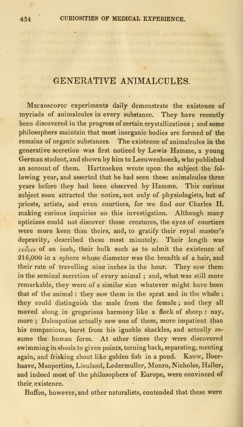 GENERATIVE ANIMALCULES. Microscopic experiments daily demonstrate the existence of myriads of animalcules in every substance. They have recently been discovered in the progress of certain crystallizations ; and some philosophers maintain that most inorganic bodies are formed of the remains of organic substances. The existence of animalcules in the generative secretion was first noticed by Lewis Hamme, a young German student, and shown by him to Leeuwenhoeck, who published an account of them. Hartzoeken wrote upon the subject the fol- lowing year, and asserted that he had seen these animalcules three years before they had been observed by Hamme. This curious subject soon attracted the notice, not only of physiologists, but of priests, artists, and even courtiers, for we find our Charles II. making curious inquiries on this investigation. Although many opticians could not discover those creatures, the eyes of courtiers were more keen than theirs, and, to gratify their royal master's depravity, described these most minutely. Their length was TooW of an inch, their bulk such as to admit the existence of 216,000 in a sphere whose diameter was the breadth of a hair, and their rate of travelling nine inches in the hour. They saw them in the seminal secretion of every animal ; and, what was still more remarkable, they were of a similar size whatever might have been that of the animal : they saw them in the sprat and in the whale ; they could distinguish the male from the female ; and they all moved along in gregarious harmony like a flock of sheep : nay, more ; Dalenpatius actually saw one of them, more impatient than his companions, burst from his ignoble shackles, and actually as- sume the human form. At other times they were discovered swimming in shoals to given points, turning back, separating, meeting again, and frisking about like golden fish in a pond. Kauw, Boer- haave, Maupertius, Lieuland, Ledermuller, Monro, Nicholas, Haller, and indeed most of the philosophers of Europe, were convinced of their, existence. Buflbn, however, and other naturalists, contended that these were