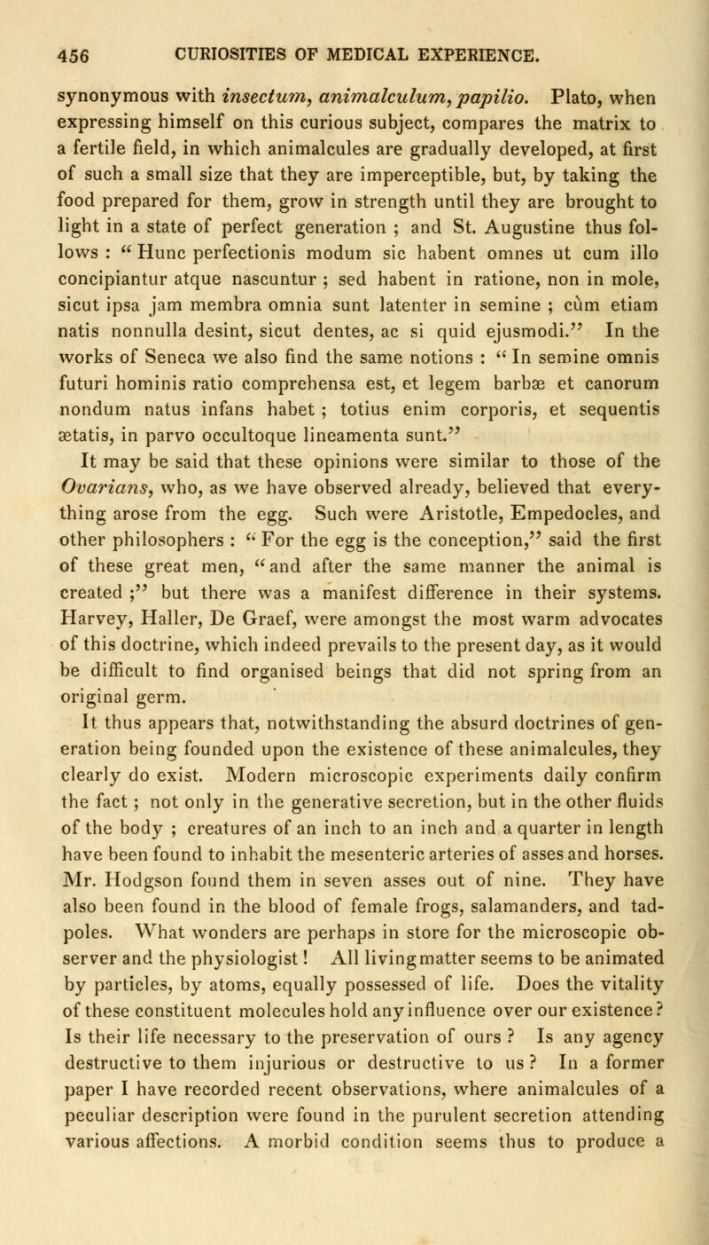 synonymous with insectmn, animalculum, papilio. Plato, when expressing himself on this curious subject, compares the matrix to a fertile field, in which animalcules are gradually developed, at first of such a small size that they are imperceptible, but, by taking the food prepared for them, grow in strength until they are brought to light in a state of perfect generation ; and St. Augustine thus fol- lows : Hunc perfectionis modum sic habent omnes ut cum illo concipiantur atque nascuntur ; sed habent in ratione, non in mole, sicut ipsa jam membra omnia sunt latenter in semine ; cum etiam natis nonnulla desint, sicut dentes, ac si quid ejusmodi. In the works of Seneca we also find the same notions : In semine omnis futuri hominis ratio comprehensa est, et legem barbae et canorum nondum natus infans habet ; totius enim corporis, et sequentis aetatis, in parvo occultoque lineamenta sunt. It may be said that these opinions were similar to those of the Ovarians, who, as we have observed already, believed that every- thing arose from the egg. Such were Aristotle, Empedocles, and other philosophers : For the egg is the conception, said the first of these great men, and after the same manner the animal is created ; but there was a manifest difference in their systems. Harvey, Haller, De Graef, were amongst the most warm advocates of this doctrine, which indeed prevails to the present day, as it would be difficult to find organised beings that did not spring from an original germ. It thus appears that, notwithstanding the absurd doctrines of gen- eration being founded upon the existence of these animalcules, they clearly do exist. Modern microscopic experiments daily confirm the fact; not only in the generative secretion, but in the other fluids of the body ; creatures of an inch to an inch and a quarter in length have been found to inhabit the mesenteric arteries of asses and horses. Mr. Hodgson found them in seven asses out of nine. They have also been found in the blood of female frogs, salamanders, and tad- poles. What wonders are perhaps in store for the microscopic ob- server and the physiologist! All living matter seems to be animated by particles, by atoms, equally possessed of life. Does the vitality of these constituent molecules hold any influence over our existence? Is their life necessary to the preservation of ours ? Is any agency destructive to them injurious or destructive to us ? In a former paper I have recorded recent observations, where animalcules of a peculiar description were found in the purulent secretion attending various affections. A morbid condition seems thus to produce a
