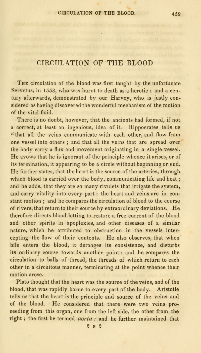 CIRCULATION OF THE BLOOD. The circulation of the blood was first taught by the unfortunate Servetus, in 1553, who was burnt to death as a heretic ; and a cen- tury afterwards, demonstrated by our Harvey, who is justly con- sidered as having discovered the wonderful mechanism of the motion of the vital fluid. There is no doubt, however, that the ancients had formed, if not a correct, at least an ingenious, idea of it. Hippocrates tells us that all the veins communicate with each other, and flow from one vessel into others ; and that all the veins that are spread over the body carry a flux and movement originating in a single vessel. He avows that he is ignorant of the principle whence it arises, or of its termination, it appearing to be a circle without beginning or end. He further states, that the heart is the source of the arteries, through which blood is carried over the body, communicating life and heat ; and he adds, that they are so many rivulets that irrigate the system, and carry vitality into every part: the heart and veins are in con- stant motion ; and he compares the circulation of blood to the course of rivers, that return to their source by extraordinary deviations. He therefore directs blood-letting to restore a free current of the blood and other spirits in apoplexies, and other diseases of a similar nature, which he attributed to obstruction in the vessels inter- cepting the flow of their contents. He also observes, that when bile enters the blood, it deranges its consistence, and disturbs its ordinary course towards another point: and he compares the circulation to balls of thread, the threads of which return to each other in a circuitous manner, terminating at the point whence their motion arose. Plato thought that the heart was the source of the veins, and of the blood, that was rapidly borne to every part of the body. Aristotle tells us that the heart is the principle and source of the veins and of the blood. He considered that there were two veins pro- ceeding from this organ, one from the left side, the other from the right ; the first he termed aorta : and he further maintained that 2 p 2