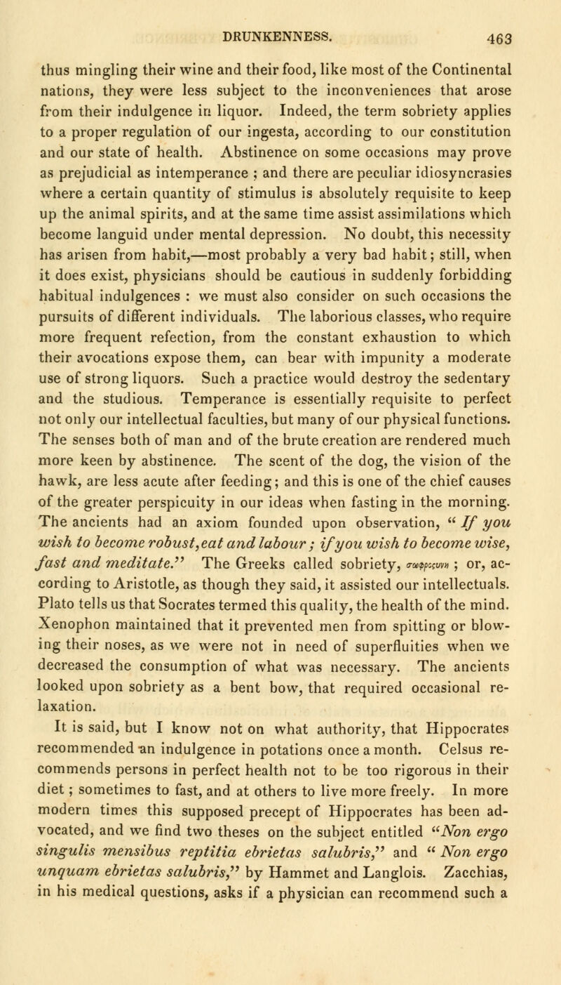 thus mingling their wine and their food, like most of the Continental nations, they were less subject to the inconveniences that arose from their indulgence in liquor. Indeed, the term sobriety applies to a proper regulation of our ingesta, according to our constitution and our state of health. Abstinence on some occasions may prove as prejudicial as intemperance ; and there are peculiar idiosyncrasies where a certain quantity of stimulus is absolutely requisite to keep up the animal spirits, and at the same time assist assimilations which become languid under mental depression. No doubt, this necessity has arisen from habit,—most probably a very bad habit; still, when it does exist, physicians should be cautious in suddenly forbidding habitual indulgences : we must also consider on such occasions the pursuits of different individuals. The laborious classes, who require more frequent refection, from the constant exhaustion to which their avocations expose them, can bear with impunity a moderate use of strong liquors. Such a practice would destroy the sedentary and the studious. Temperance is essentially requisite to perfect not only our intellectual faculties, but many of our physical functions. The senses both of man and of the brute creation are rendered much more keen by abstinence. The scent of the dog, the vision of the hawk, are less acute after feeding; and this is one of the chief causes of the greater perspicuity in our ideas when fasting in the morning. The ancients had an axiom founded upon observation,  If you wish to become robust,eat and labour ; if you wish to become wise, fast and meditate. The Greeks called sobriety, m^w*; or, ac- cording to Aristotle, as though they said, it assisted our intellectuals. Plato tells us that Socrates termed this quality, the health of the mind. Xenophon maintained that it prevented men from spitting or blow- ing their noses, as we were not in need of superfluities when we decreased the consumption of what was necessary. The ancients looked upon sobriety as a bent bow, that required occasional re- laxation. It is said, but I know not on what authority, that Hippocrates recommended -an indulgence in potations once a month. Celsus re- commends persons in perfect health not to be too rigorous in their diet; sometimes to fast, and at others to live more freely. In more modern times this supposed precept of Hippocrates has been ad- vocated, and we find two theses on the subject entitled Non ergo singulis mensibus reptitia ebrietas salubris, and  Non ergo unquam ebrietas salubris, by Hammet and Langlois. Zacchias, in his medical questions, asks if a physician can recommend such a