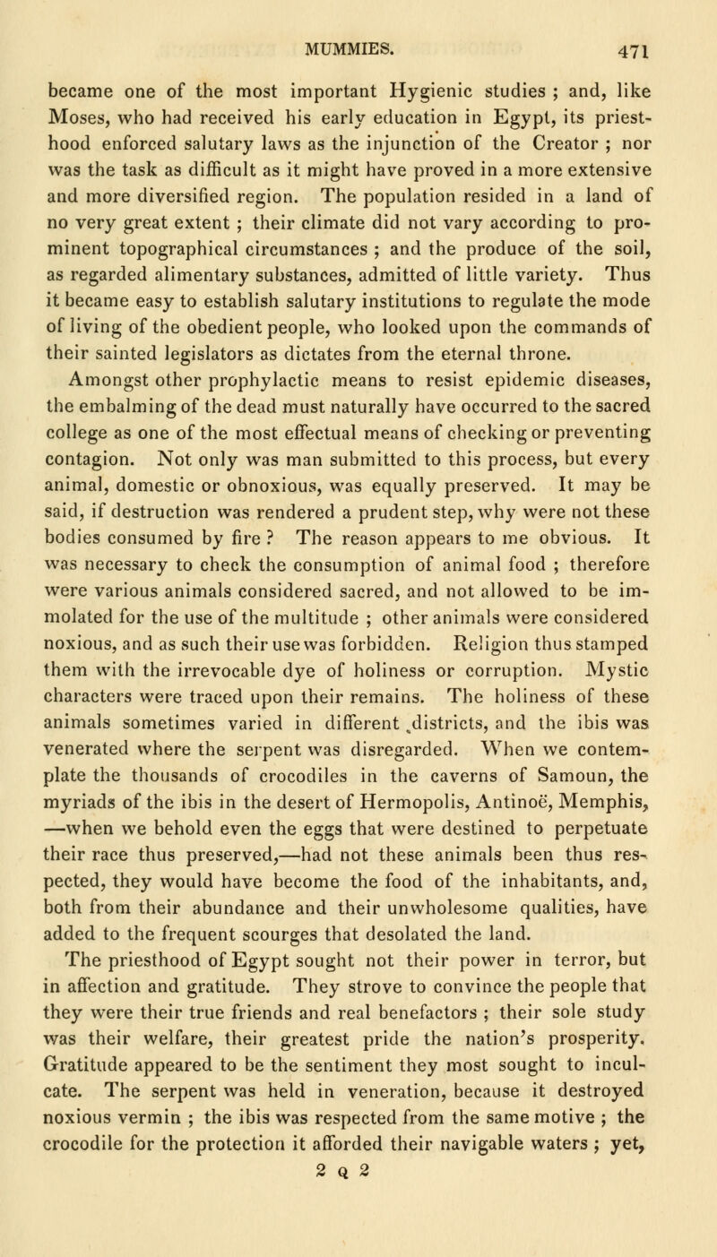 became one of the most important Hygienic studies ; and, like Moses, who had received his early education in Egypt, its priest- hood enforced salutary laws as the injunction of the Creator ; nor was the task as difficult as it might have proved in a more extensive and more diversified region. The population resided in a land of no very great extent ; their climate did not vary according to pro- minent topographical circumstances ; and the produce of the soil, as regarded alimentary substances, admitted of little variety. Thus it became easy to establish salutary institutions to regulate the mode of living of the obedient people, who looked upon the commands of their sainted legislators as dictates from the eternal throne. Amongst other prophylactic means to resist epidemic diseases, the embalming of the dead must naturally have occurred to the sacred college as one of the most effectual means of checking or preventing contagion. Not only was man submitted to this process, but every animal, domestic or obnoxious, was equally preserved. It may be said, if destruction was rendered a prudent step, why were not these bodies consumed by fire ? The reason appears to me obvious. It was necessary to check the consumption of animal food ; therefore were various animals considered sacred, and not allowed to be im- molated for the use of the multitude ; other animals were considered noxious, and as such their use was forbidden. Religion thus stamped them with the irrevocable dye of holiness or corruption. Mystic characters were traced upon their remains. The holiness of these animals sometimes varied in different ^districts, and the ibis was venerated where the serpent was disregarded. When we contem- plate the thousands of crocodiles in the caverns of Samoun, the myriads of the ibis in the desert of Hermopolis, Antinoe, Memphis, —when we behold even the eggs that were destined to perpetuate their race thus preserved,—had not these animals been thus res- pected, they would have become the food of the inhabitants, and, both from their abundance and their unwholesome qualities, have added to the frequent scourges that desolated the land. The priesthood of Egypt sought not their power in terror, but in affection and gratitude. They strove to convince the people that they were their true friends and real benefactors ; their sole study was their welfare, their greatest pride the nation's prosperity. Gratitude appeared to be the sentiment they most sought to incul- cate. The serpent was held in veneration, because it destroyed noxious vermin ; the ibis was respected from the same motive ; the crocodile for the protection it afforded their navigable waters ; yet, 2q2