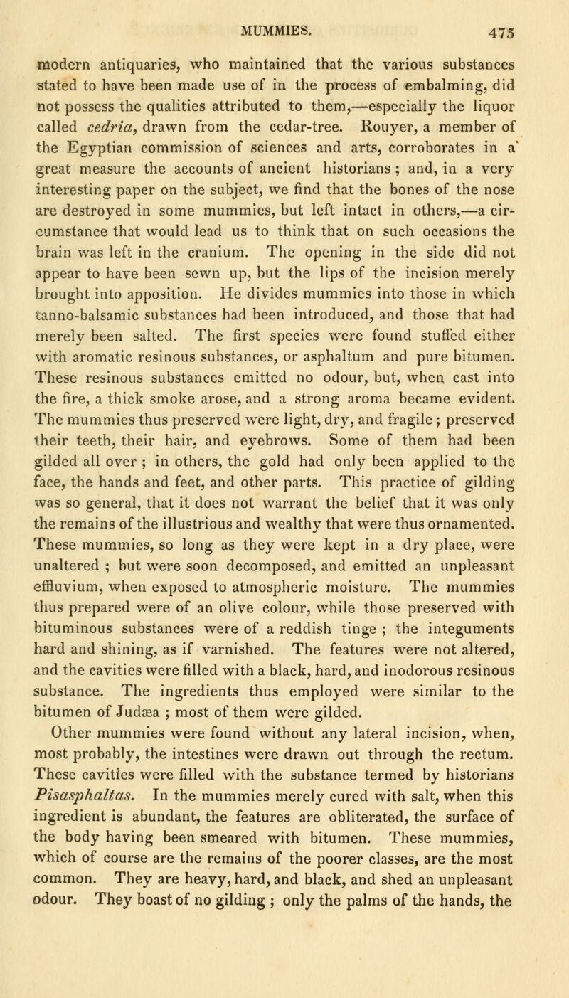 modern antiquaries, who maintained that the various substances stated to have been made use of in the process of embalming, did not possess the qualities attributed to them,—especially the liquor called cedria, drawn from the cedar-tree. Rouyer, a member of the Egyptian commission of sciences and arts, corroborates in a great measure the accounts of ancient historians ; and, in a very interesting paper on the subject, we find that the bones of the nose are destroyed in some mummies, but left intact in others,—a cir- cumstance that would lead us to think that on such occasions the brain was left in the cranium. The opening in the side did not appear to have been sewn up, but the lips of the incision merely brought into apposition. He divides mummies into those in which tanno-balsamic substances had been introduced, and those that had merely been salted. The first species were found stuffed either with aromatic resinous substances, or asphaltum and pure bitumen. These resinous substances emitted no odour, but, when cast into the fire, a thick smoke arose, and a strong aroma became evident. The mummies thus preserved were light, dry, and fragile; preserved their teeth, their hair, and eyebrows. Some of them had been gilded all over ; in others, the gold had only been applied to the face, the hands and feet, and other parts. This practice of gilding was so general, that it does not warrant the belief that it was only the remains of the illustrious and wealthy that were thus ornamented. These mummies, so long as they were kept in a dry place, were unaltered ; but were soon decomposed, and emitted an unpleasant effluvium, when exposed to atmospheric moisture. The mummies thus prepared were of an olive colour, while those preserved with bituminous substances were of a reddish tinge ; the integuments hard and shining, as if varnished. The features were not altered, and the cavities were filled with a black, hard, and inodorous resinous substance. The ingredients thus employed were similar to the bitumen of Judaea ; most of them were gilded. Other mummies were found without any lateral incision, when, most probably, the intestines were drawn out through the rectum. These cavities were filled with the substance termed by historians Pisasphaltas. In the mummies merely cured with salt, when this ingredient is abundant, the features are obliterated, the surface of the body having been smeared with bitumen. These mummies, which of course are the remains of the poorer classes, are the most common. They are heavy, hard, and black, and shed an unpleasant odour. They boast of no gilding ; only the palms of the hands, the