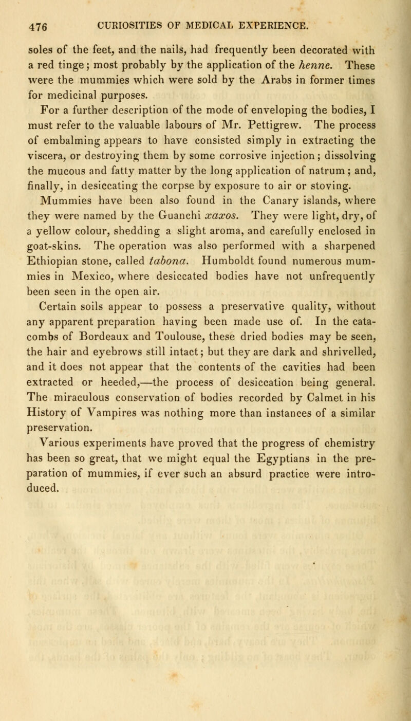 soles of the feet, and the nails, had frequently been decorated with a red tinge; most probably by the application of the henne. These were the mummies which were sold by the Arabs in former times for medicinal purposes. For a further description of the mode of enveloping the bodies, I must refer to the valuable labours of Mr. Pettigrew. The process of embalming appears to have consisted simply in extracting the viscera, or destroying them by some corrosive injection; dissolving the mucous and fatty matter by the long application of natrum ; and, finally, in desiccating the corpse by exposure to air or stoving. Mummies have been also found in the Canary islands, where they were named by the Guanchi xaxos. They were light, dry, of a yellow colour, shedding a slight aroma, and carefully enclosed in goat-skins. The operation was also performed with a sharpened Ethiopian stone, called tabona. Humboldt found numerous mum- mies in Mexico, where desiccated bodies have not unfrequently been seen in the open air. Certain soils appear to possess a preservative quality, without any apparent preparation having been made use of. In the cata- combs of Bordeaux and Toulouse, these dried bodies may be seen, the hair and eyebrows still intact; but they are dark and shrivelled, and it does not appear that the contents of the cavities had been extracted or heeded,—the process of desiccation being general. The miraculous conservation of bodies recorded by Calmet in his History of Vampires was nothing more than instances of a similar preservation. Various experiments have proved that the progress of chemistry has been so great, that we might equal the Egyptians in the pre- paration of mummies, if ever such an absurd practice were intro- duced.