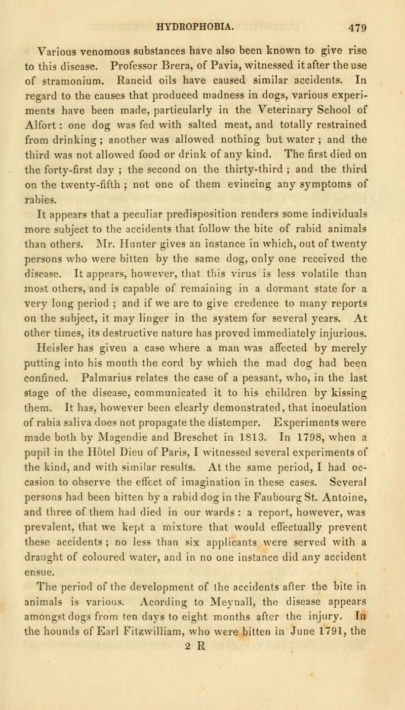 Various venomous substances have also been known to give rise to this disease. Professor Brera, of Pavia, witnessed it after the use of stramonium. Rancid oils have caused similar accidents. In regard to the causes that produced madness in dogs, various experi- ments have been made, particularly in the Veterinary School of Alfort: one dog was fed with salted meat, and totally restrained from drinking ; another was allowed nothing but water ; and the third was not allowed food or drink of any kind. The first died on the forty-first day ; the second on the thirty-third ; and the third on the twenty-fifth ; not one of them evincing any symptoms of rabies. It appears that a peculiar predisposition renders some individuals more subject to the accidents that follow the bite of rabid animals than others. Mr. Hunter gives an instance in which, out of twenty persons who were bitten by the same dog, only one received the disease. It appears, however, that this virus is less volatile than most others, and is capable of remaining in a dormant state for a very long period : and if we are to give credence to many reports on the subject, it may linger in the system for several years. At other times, its destructive nature has proved immediately injurious. Heisler has given a case where a man was affected by merely putting into his mouth the cord by which the mad dog' had been confined. Palmarius relates the case of a peasant, who, in the last stage of the disease, communicated it to his children by kissing them. It has, however been clearly demonstrated, that inoculation of rabia saliva does not propagate the distemper. Experiments were made both by Magendie and Breschet in 1813. In 179S, when a pupil in the Hotel Dieu of Paris, I witnessed several experiments of the kind, and with similar results. At the same period, I had oc- casion to observe the effect of imagination in these cases. Several persons had been bitten by a rabid dog in the Faubourg St. Antoine, and three of them had died in our wards : a report, however, was prevalent, that we kept a mixture that would effectually prevent these accidents ; no less than six applicants were served with a draught of coloured water, and in no one instance did any accident ensue. The period of the development of the accidents after the bite in animals is various. Acording to Meynall, the disease appears amongst dogs from ten days to eight months after the injury. In the hounds of Earl Filzwilliam, who were bitten in June 1791, the 2 R
