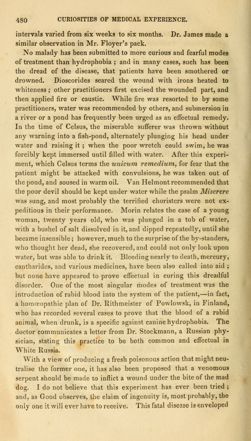 intervals varied from six weeks to six months. Dr. James made a similar observation in Mr. Floyer's pack. No malady has been submitted to more curious and fearful modes of treatment than hydrophobia ; and in many cases, such has been the dread of the disease, that patients have been smothered or drowned. Dioscorides seared the wound with irons heated to whiteness ; other practitioners first excised the wounded part, and then applied fire or caustic. While fire was resorted to by some practitioners, water was recommended by others, and submersion in a river or a pond has frequently been urged as an effectual remedy. In the time of Celsus, the miserable sufferer was thrown without any warning into a fish-pond, alternately plunging his head under water and raising it ; when the poor wretch could swim, he was forcibly kept immersed until filled with water. After this experi- ment, which Celsus terms the unicum remedium, for fear that the patient might be attacked with convulsions, he was taken out of the pond, and soused in warm oil. Van Helmont recommended that the poor devil should be kept under water while the psalm Miserere was sung, and most probably the terrified choristers were not ex- peditious in their performance. Morin relates the case of a young woman, twenty years old, who was plunged in a tub of water, with a bushel of salt dissolved in it, and dipped repeatedly, until she became insensible ; however, much to the surprise of the by-standers, who thought her dead, she recovered, and could not only look upon water, but was able to drink it. Bleeding nearly to death, mercury, cantharides, and various medicines, have been also called into aid ; but none have appeared to prove effectual in curing this dreadful disorder. One of the most singular modes of treatment was the introduction of rabid blood into the system of the patient,—in fact, a homoeopathic plan of Dr. Rithmeister of Powlowsk, in Finland, who has recorded several cases to prove that the blood of a rabid animal, when drunk, is a specific against canine hydrophobia. The doctor communicates a letter from Dr. Stockmann, a Russian phy- sician, stating this practice to be both common and effectual in White Russia. With a view of producing a fresh poisonous action that might neu- tralise the former one, it has also been proposed that a venomous serpent should be made to inflict a wound under the bite of the mad dog. I do not believe that this experiment has ever been tried ; and, as Good observes, the claim of ingenuity is, most probably, the only one it will ever have to receive. This fatal disease is enveloped