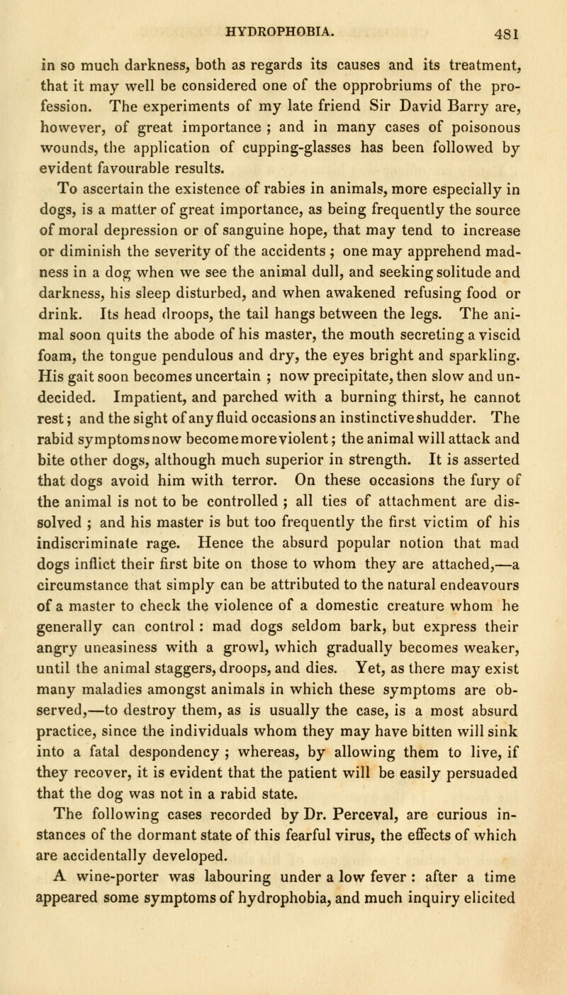 in so much darkness, both as regards its causes and its treatment, that it may well be considered one of the opprobriums of the pro- fession. The experiments of my late friend Sir David Barry are, however, of great importance ; and in many cases of poisonous wounds, the application of cupping-glasses has been followed by evident favourable results. To ascertain the existence of rabies in animals, more especially in dogs, is a matter of great importance, as being frequently the source of moral depression or of sanguine hope, that may tend to increase or diminish the severity of the accidents ; one may apprehend mad- ness in a dog when we see the animal dull, and seeking solitude and darkness, his sleep disturbed, and when awakened refusing food or drink. Its head droops, the tail hangs between the legs. The ani- mal soon quits the abode of his master, the mouth secreting a viscid foam, the tongue pendulous and dry, the eyes bright and sparkling. His gait soon becomes uncertain ; now precipitate, then slow and un- decided. Impatient, and parched with a burning thirst, he cannot rest; and the sight of any fluid occasions an instinctive shudder. The rabid symptomsnow become more violent; the animal will attack and bite other dogs, although much superior in strength. It is asserted that dogs avoid him with terror. On these occasions the fury of the animal is not to be controlled ; all ties of attachment are dis- solved ; and his master is but too frequently the first victim of his indiscriminate rage. Hence the absurd popular notion that mad dogs inflict their first bite on those to whom they are attached,—a circumstance that simply can be attributed to the natural endeavours of a master to check the violence of a domestic creature whom he generally can control : mad dogs seldom bark, but express their angry uneasiness with a growl, which gradually becomes weaker, until the animal staggers, droops, and dies. Yet, as there may exist many maladies amongst animals in which these symptoms are ob- served,—to destroy them, as is usually the case, is a most absurd practice, since the individuals whom they may have bitten will sink into a fatal despondency ; whereas, by allowing them to live, if they recover, it is evident that the patient will be easily persuaded that the dog was not in a rabid state. The following cases recorded by Dr. Perceval, are curious in- stances of the dormant state of this fearful virus, the effects of which are accidentally developed. A wine-porter was labouring under a low fever : after a time appeared some symptoms of hydrophobia, and much inquiry elicited