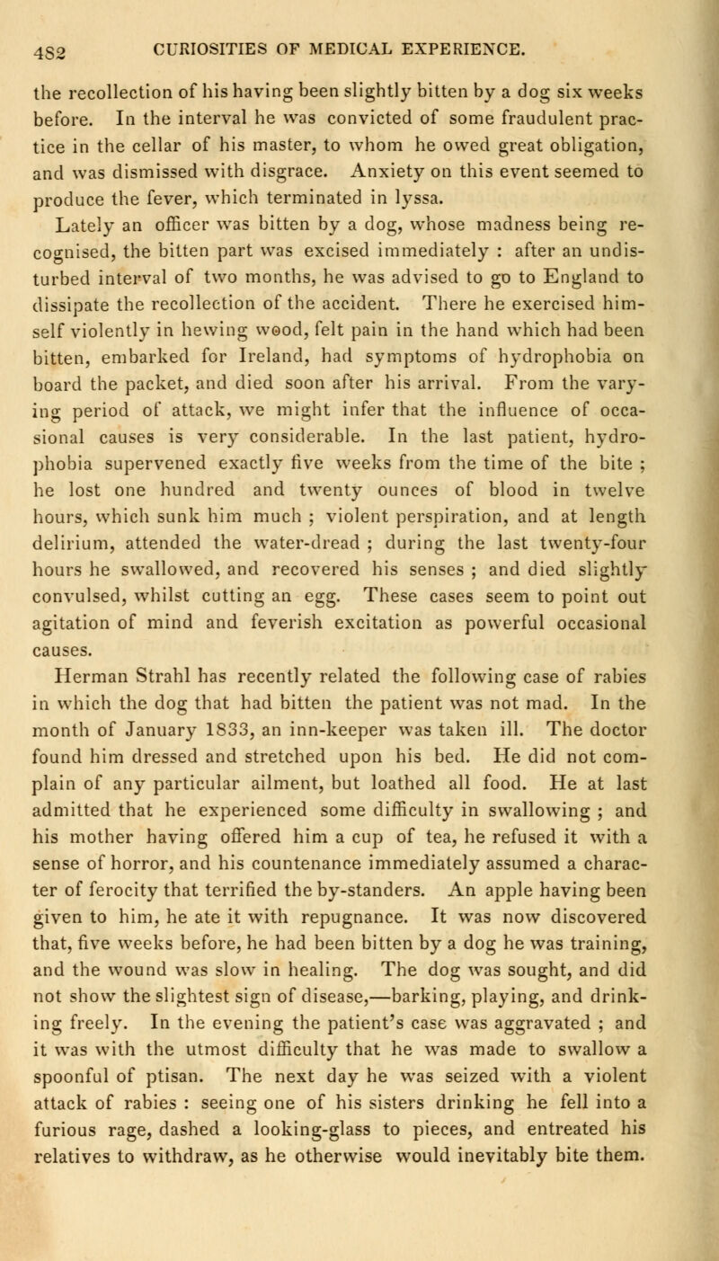 the recollection of his having been slightly bitten by a dog six weeks before. In the interval he was convicted of some fraudulent prac- tice in the cellar of his master, to whom he owed great obligation, and was dismissed with disgrace. Anxiety on this event seemed to produce the fever, which terminated in lyssa. Lately an officer was bitten by a dog, whose madness being re- cognised, the bitten part was excised immediately : after an undis- turbed interval of two months, he was advised to go to England to dissipate the recollection of the accident. There he exercised him- self violently in hewing wood, felt pain in the hand which had been bitten, embarked for Ireland, had symptoms of hydrophobia on board the packet, and died soon after his arrival. From the vary- ing period of attack, we might infer that the influence of occa- sional causes is very considerable. In the last patient, hydro- phobia supervened exactly five weeks from the time of the bite ; he lost one hundred and twenty ounces of blood in twelve hours, which sunk him much ; violent perspiration, and at length delirium, attended the water-dread ; during the last twenty-four hours he swallowed, and recovered his senses ; and died slightly convulsed, whilst cutting an egg. These cases seem to point out agitation of mind and feverish excitation as powerful occasional causes. Herman Strahl has recently related the following case of rabies in which the dog that had bitten the patient was not mad. In the month of January 1833, an inn-keeper was taken ill. The doctor found him dressed and stretched upon his bed. He did not com- plain of any particular ailment, but loathed all food. He at last admitted that he experienced some difficulty in swallowing ; and his mother having offered him a cup of tea, he refused it with a sense of horror, and his countenance immediately assumed a charac- ter of ferocity that terrified the by-standers. An apple having been given to him, he ate it with repugnance. It was now discovered that, five weeks before, he had been bitten by a dog he was training, and the wound was slow in healing. The dog was sought, and did not show the slightest sign of disease,—barking, playing, and drink- ing freely. In the evening the patient's case was aggravated ; and it was with the utmost difficulty that he was made to swallow a spoonful of ptisan. The next day he was seized with a violent attack of rabies : seeing one of his sisters drinking he fell into a furious rage, dashed a looking-glass to pieces, and entreated his relatives to withdraw, as he otherwise would inevitably bite them.