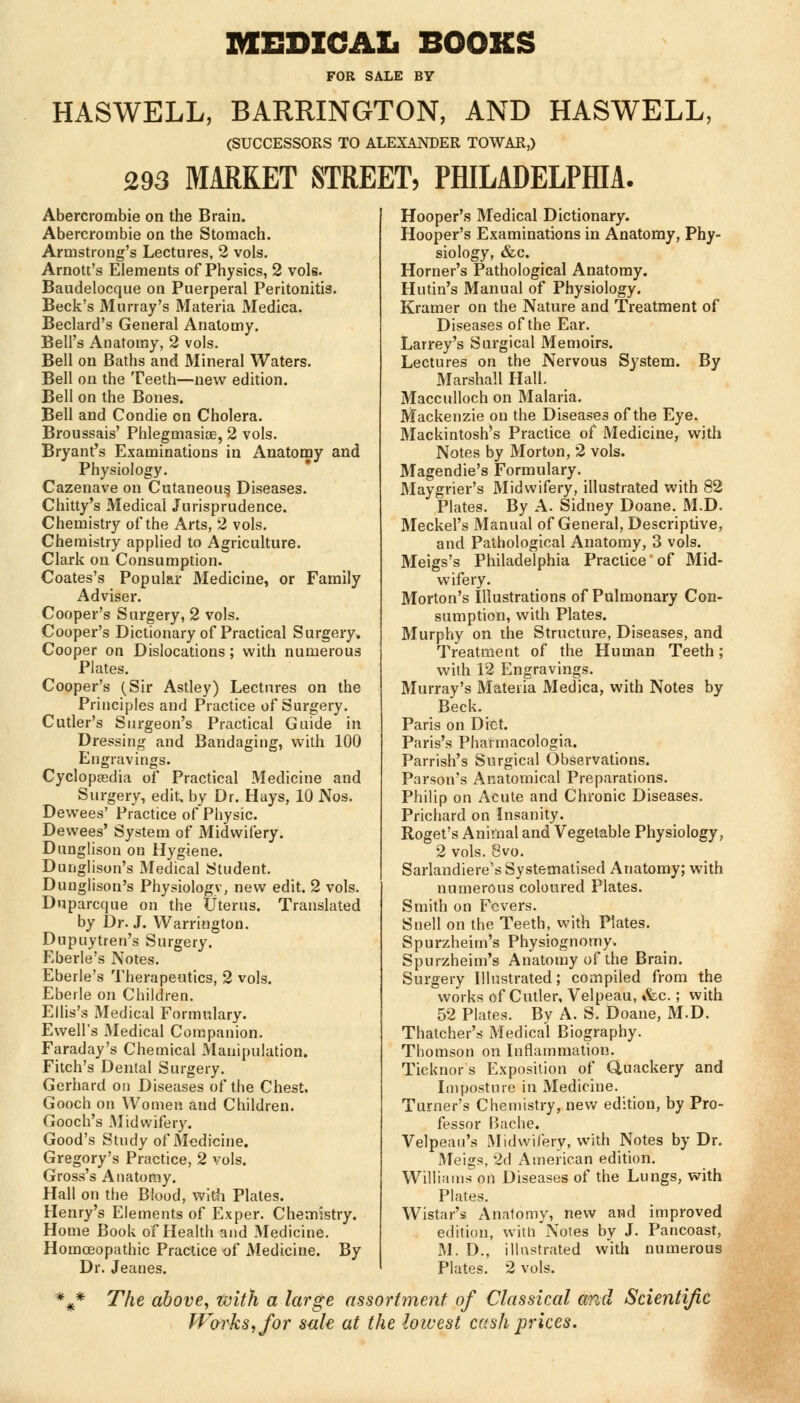 MEDICAL BOOKS FOR SALE BY HASWELL, BARRINGTON, AND HASWELL, (SUCCESSORS TO ALEXANDER TOWAR,) 293 MARKET STREET, PHILADELPHIA. Abercrombie on the Brain. Abercrombie on the Stomach. Armstrong's Lectures, 2 vols. Arnott's Elements of Physics, 2 vols. Baudelocque on Puerperal Peritonitis. Beck's Murray's Materia Medica. Beclard's General Anatomy. Bell's Anatomy, 2 vols. Bell on Baths and Mineral Waters. Bell on the Teeth—new edition. Bell on the Bones. Bell and Condie on Cholera. Broussais' Phlegmasia?, 2 vols. Bryant's Examinations in Anatomy and Physiology. Cazenave on Cutaneous, Diseases. Chitty's Medical Jurisprudence. Chemistry of the Arts, 2 vols. Chemistry applied to Agriculture. Clark on Consumption. Coates's Popular Medicine, or Family Adviser. Cooper's Surgery, 2 vols. Cooper's Dictionary of Practical Surgery. Cooper on Dislocations; with numerous Plates. Cooper's (Sir Astley) Lectures on the Principles and Practice of Surgery. Cutler's Surgeon's Practical Guide in Dressing and Bandaging, with 100 Engravings. Cyclopedia of Practical Medicine and Surgery, edit, by Dr. Hays, 10 Nos. Dewees' Practice of Physic. Dewees' System of Midwifery. Dunglison on Hygiene. Dunglison's Medical Student. Dunglison's Physiologv, new edit. 2 vols. Duparcque on the Uterus. Translated by Dr. J. Warrington. Dupuytren's Surgery. Eberle's Notes. Eberle's Therapeutics, 2 vols. Ebeile on Children. Ellis's Medical Formulary. Ewell's Medical Companion. Faraday's Chemical Manipulation. Fitch's Dental Surgery. Gerhard on Diseases of the Chest. Gooch on Women and Children. Gooch's .Midwifery. Good's Study of Medicine. Gregory's Practice, 2 vols. Gross's Anatomy. Hall on the Blood, with Plates. Henry's Elements of Exper. Chemistry. Home Book of Health and Medicine. Homceopathic Practice of Medicine. By Dr. Jeanes. Hooper's Medical Dictionary. Hooper's Examinations in Anatomy, Phy- siology, &c. Horner's Pathological Anatomy. Hutin's Manual of Physiology. Kramer on the Nature and Treatment of Diseases of the Ear. Larrey's Surgical Memoirs. Lectures on the Nervous System. By Marshall Hall. Macculloch on Malaria. Mackenzie on the Diseases of the Eye. Mackintosh's Practice of Medicine, with Notes by Morton, 2 vols. Magendie's Formulary. Maygrier's Midwifery, illustrated with 82 Plates. By A. Sidney Doane. M.D. Meckel's Manual of General, Descriptive, and Pathological Anatomy, 3 vols. Meigs's Philadelphia Practice' of Mid- wifery. Morton's Illustrations of Pulmonary Con- sumption, with Plates. Murphy on the Structure, Diseases, and Treatment of the Human Teeth; with 12 Engravings. Murray's Materia Medica, with Notes by Beck. Paris on Diet. Paris's Pharmacologia. Parrish's Surgical Observations. Parson's Anatomical Preparations. Philip on Acute and Chronic Diseases. Prichard on Insanity. Roget's Animal and Vegetable Physiology, 2 vols. 8vo. Sarlandiere's Systemalised Anatomy; with numerous coloured Plates. Smith on Fevers. Snell on the Teeth, with Plates. Spurzheim's Physiognomy. Spurzheim's Anatomy of the Brain. Surgery Illustrated; compiled from the works of Cutler, Velpeau, &c.; with 52 Plates. By A. S. Doane, M.D. Thatcher's Medical Biography. Thomson on Inflammation. Ticknor s Exposition of Quackery and Imposture in Medicine. Turner's Chemistry, new edition, by Pro- fessor Bache. Velpean's Midwifery, with Notes by Dr. Meigs, 2d American edition. Williams on Diseases of the Lungs, with Plates. Wistar's Anatomy, new and improved edition, with Notes by J. Pancoast, M. D., illustrated with numerous Plates. 2 vols. The above, with a large assortment of Classical and Scientific Works, for sale at the lowest cash prices.