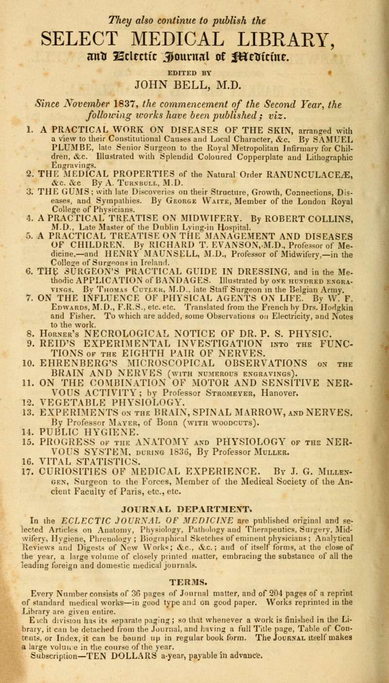 They also continue to publish the SELECT MEDICAL LIBRARY, wxn IBtimit Journal of JUtltfcfttt. EDITED BY JOHN BELL, M.D. Since November 1837, the commencement of the Second Year, the following works have been published ; viz. 1. A PRACTICAL WORK ON DISEASES OF THE SKIN, arranged with a view to their Constitutional Causes and Local Character, &c. By SAMUEL PLUMBE, late Senior Surgeon to the Royal Metropolitan Infirmary for Chil- dren, &c. Illustrated with Splendid Coloured Copperplate and Lithographic Engravings. 2. THE MEDICAL PROPERTIES of the Natural Order RANUNCULACEtE, &c. &c By A. Tur.vbull, M.D. 3. THE GUMS; with late Discoveries on their Structure, Growth, Connections, Dis- eases, and Sympathies. By George Waite, Member of the London Royal College of Physicians. 4. A PRACTICAL TREATISE ON MIDWIFERY. By ROBERT COLLINS, M.D., Late Master of the Dublin Lv'mg-in Hospital. 5. A PRACTICAL TREATISE ON THE MANAGEMENT AND DISEASES OF CHILDREN. By RICHARD T. EVANSON, M.D., Professor of Me- dicine,—and HENRY MAUNSELL, M.D., Professor of Midwifery,—in the College of Surgeons in Ireland. 6. THE SURGEON'S PRACTICAL GUIDE IN DRESSING, and in the Me- thodic APPLICATION of BANDAGES. Illustrated by ove hundred engra- vings. By Thomas Cutler, M.D.. late Staff Surgeon in the Belgian Army. 7. ON THE INFLUENCE OF PHYSICAL AGENTS ON LIFE. By W. F. Edwards, M.D., F.R.S., etc. etc. Translated from the French by Drs. Hodgkin and Fisher. To which are added, some Observations on Electricity, and Notes to the work. 8. Horner's NECROLOGICAL NOTICE OF DR. P. S. PHYSIC. 9. REID'S EXPERIMENTAL INVESTIGATION into the FUNC- TIONS of the EIGHTH PAIR OF NERVES. 10. EHRENBERG'S MICROSCOPICAL OBSERVATIONS on the BRAIN AND NERVES (with numerous engravings). 11. ON THE COMBINATION OF MOTOR AND SENSITIVE NER* VOUS ACTIVITY; by Professor Stromeyer, Hanover. 12. VEGETABLE PHYSIOLOGY. 13. EXPERIMENTS on the BRAIN, SPINAL MARROW, and NERVES. By Professor Mayer, of Bonn (with woodcuts). 14. PUBLIC HYGIENE. 15. PROGRESS of the ANATOMY and PHYSIOLOGY of the NER- VOUS SYSTEM, during 1836, By Professor Muller. 16. VITAL STATISTICS. 17. CURIOSITIES OF MEDICAL EXPERIENCE. By J. G. Millen- gen, Surgeon to the Forces, Member of the Medical Society of the An- cient Faculty of Paris, etc., etc. JOURNAL DEPARTMENT* In the ECLECTIC JOURXAL OF MEDICINE are published original and se- lected Articles on Anatomy, Physiology, Pathology and Therapeutics, Surgery, Mid- wifery, Hygiene, Phrenology ; Biographical Sketches of eminent physicians ; Analytical Reviews and Digests of New Work«; &c, &c.; and of itself forms, at the close of the year, a large volume of closely printed matter, embracing the substance of all the leading foreign and domestic medicai journals. TERMS. Every Number consists of 36 pages of Journal matter, and of 204 pages of a reprint of standard medical works—in good type and on good paper. Works reprinted in the Library are given entire. E ich division has its separate paging; so that whenever a Work is finished in the Li- brary, it can be detached from the Journal, and having a full Title page, Table of Con- tents, or Index, it can be bound up in regular book form. The Journal itself makes a large volume in the course of the year. Subscription—TEN DOLLARS a-year, payable in advance.
