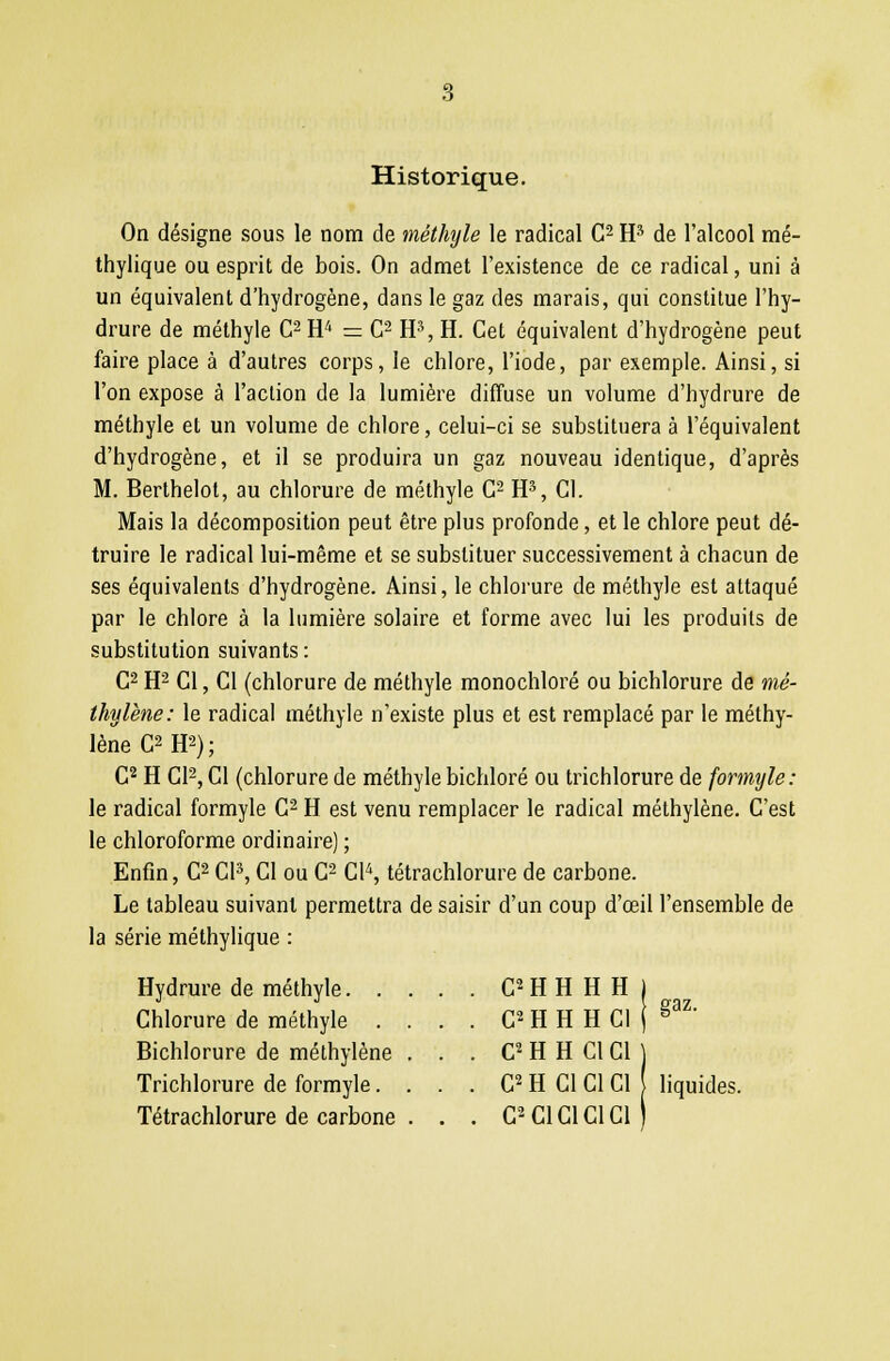 Historique. On désigne sous le nom de méthyle le radical C2 H3 de l'alcool mé- thylique ou esprit de bois. On admet l'existence de ce radical, uni à un équivalent d'hydrogène, dans le gaz des marais, qui constitue l'hy- drure de méthyle C2H4 = C2 H3, H. Cet équivalent d'hydrogène peut faire place à d'autres corps, le chlore, l'iode, par exemple. Ainsi, si l'on expose à l'action de la lumière diffuse un volume d'hydrure de méthyle et un volume de chlore, celui-ci se substituera à l'équivalent d'hydrogène, et il se produira un gaz nouveau identique, d'après M. Berthelol, au chlorure de méthyle G2 H3, Cl. Mais la décomposition peut être plus profonde, et le chlore peut dé- truire le radical lui-même et se substituer successivement à chacun de ses équivalents d'hydrogène. Ainsi, le chlorure de méthyle est attaqué par le chlore à la lumière solaire et forme avec lui les produits de substitution suivants : C2 H2 Cl, Cl (chlorure de méthyle monochloré ou bichlorure de mé- thylène: le radical méthyle n'existe plus et est remplacé par le méthy- lène C2H2); C2 H Cl2, Cl (chlorure de méthyle bichloré ou trichlorure de formyle: le radical formyle C2 H est venu remplacer le radical méthylène. C'est le chloroforme ordinaire) ; Enfin, C2 Cl3, Cl ou C2 C\\ tétrachlorure de carbone. Le tableau suivant permettra de saisir d'un coup d'œil l'ensemble de la série méthylique : Hydrure de méthyle C'HHHHj Chlorure de méthyle . . . . C2 H H H Cl j g3Z' Bichlorure de méthylène . . . C2 H H Cl Cl Trichlorure de formyle. . . . G2 H CI Cl Cl } liquides. Tétrachlorure de carbone . . . C2 Cl Cl Cl Cl