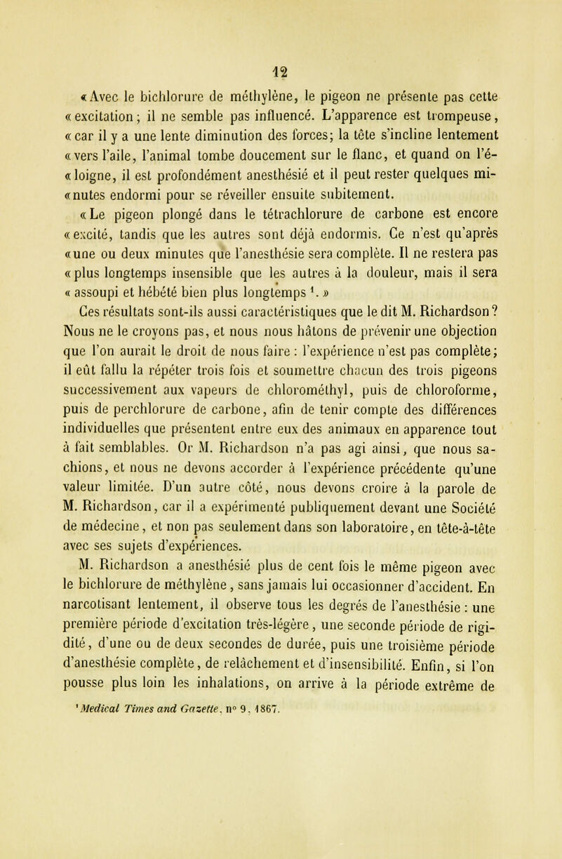 «Avec le bichlorure de méthylène, le pigeon ne présente pas cette « excitation ; il ne semble pas influencé. L'apparence est trompeuse, «car il y a une lente diminution des forces; la tète s'incline lentement «vers l'aile, l'animal tombe doucement sur le flanc, et quand on l'é- «loigne, il est profondément anesthésié et il peut rester quelques mi- «nutes endormi pour se réveiller ensuite subitement. « Le pigeon plongé dans le tétrachlorure de carbone est encore «e:ccité, tandis que les autres sont déjà endormis. Ce n'est qu'après «une ou deux minutes que l'anesthésie sera complète. Il ne restera pas « plus longtemps insensible que les autres à la douleur, mais il sera « assoupi et hébété bien plus longtemps 1. j> Ces résultats sont-ils aussi caractéristiques que le dit M. Richardson? Nous ne le croyons pas, et nous nous hâtons de prévenir une objection que l'on aurait le droit de nous faire : l'expérience n'est pas complète; il eût fallu la répéter trois fois et soumettre chacun des trois pigeons successivement aux vapeurs de chloromélhyl, puis de chloroforme, puis de perchlorure de carbone, afin de tenir compte des différences individuelles que présentent entre eux des animaux en apparence tout à fait semblables. Or M. Richardson n'a pas agi ainsi, que nous sa- chions, et nous ne devons accorder à l'expérience précédente qu'une valeur limitée. D'un autre côté, nous devons croire à la parole de M. Richardson, car il a expérimenté publiquement devant une Société de médecine, et non pas seulement dans son laboratoire, en tête-à-tête avec ses sujets d'expériences. M. Richardson a anesthésié plus de cent fois le même pigeon avec le bichlorure de méthylène, sans jamais lui occasionner d'accident. En narcotisant lentement, il observe tous les degrés de l'anesthésie : une première période d'excitation très-légère , une seconde période de rigi- dité, d'une ou de deux secondes de durée, puis une troisième période d'anesthésie complète, de relâchement et d'insensibilité. Enfin, si l'on pousse plus loin les inhalations, on arrive à la période extrême de 'Médical Times and Gazette. n° 9. 4867.