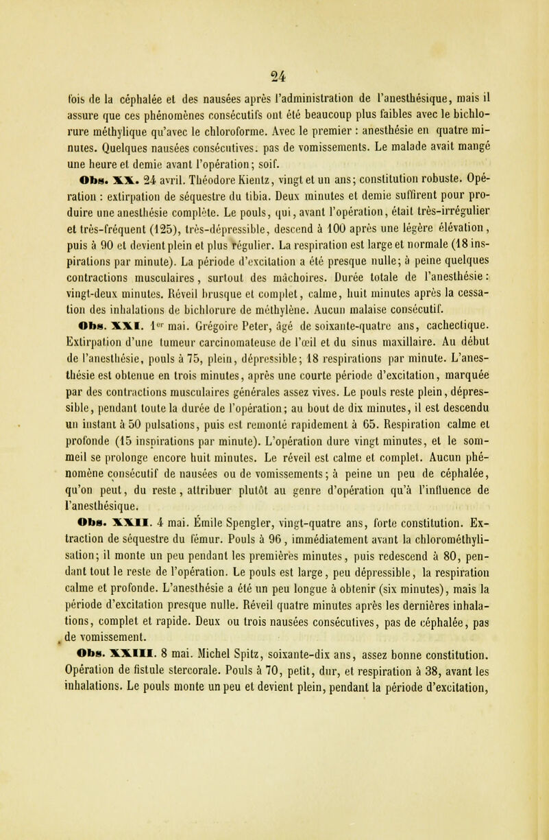 fois de la céphalée et des nausées après l'administration de l'anesthésique, mais il assure que ces phénomènes consécutifs ont été beaucoup plus faibles avec le bichlo- rure inéthylique qu'avec le chloroforme. Avec le premier : anesthésie en quatre mi- nutes. Quelques nausées consécutives, pas de vomissements. Le malade avait mangé une heure et demie avant l'opération; soif. Obs. XX. 24 avril. Théodore Kienlz, vingt et un ans ; constitution robuste. Opé- ration : extirpation de séquestre du tibia. Deux minutes et demie suffirent pour pro- duire une anesthésie complète. Le pouls, qui, avant l'opération, était très-irrégulier et très-fréquent (125), très-dépressible, descend à 100 après une légère élévation, puis à 90 et devient plein et plus régulier. La respiration est large et normale (18 ins- pirations par minute). La période d'excitation a été presque nulle; à peine quelques contractions musculaires, surtout des mâchoires. Durée totale de l'anesthésie : vingt-deux minutes. Réveil brusque et complet, calme, huit minutes après la cessa- tion des inhalations de bichlorure de méthylène. Aucun malaise consécutif. Obs. XXI. lor mai. Grégoire Peter, âgé de soixante-quatre ans, cachectique. Extirpation d'une tumeur carcinomateuse de l'œil et du sinus maxillaire. Au début de l'anesthésie, pouls à 75, plein, dépressible; 18 respirations par minute. L'anes- thésie est obtenue en trois minutes, après une courte période d'excitation, marquée par des contractions musculaires générales assez vives. Le pouls reste plein, dépres- sible, pendant toute la durée de l'opération; au bout de dix minutes, il est descendu un instant à 50 pulsations, puis est remonté rapidement à 65. Respiration calme et profonde (15 inspirations par minute). L'opération dure vingt minutes, et le som- meil se prolonge encore huit minutes. Le réveil est calme et complet. Aucun phé- nomène consécutif de nausées ou de vomissements ; à peine un peu de céphalée, qu'on peut, du reste, attribuer plutôt au genre d'opération qu'à l'influence de l'anesthésique. Obs. XXII. 4 mai. Emile Spengler, vingt-quatre ans, forte constitution. Ex- traction de séquestre du fémur. Pouls à 96, immédiatement avant la chlorométhyli- salion; il monte un peu pendant les premières minutes, puis redescend à 80, pen- dant tout le reste de l'opération. Le pouls est large, peu dépressible, la respiration calme et profonde. L'anesthésie a été un peu longue à obtenir (six minutes), mais la période d'excitation presque nulle. Réveil quatre minutes après les dernières inhala- tions, complet et rapide. Deux ou trois nausées consécutives, pas de céphalée, pas de vomissement. Obs. XXIII. 8 mai. Michel Spitz, soixante-dix ans, assez bonne constitution. Opération de fistule slercorale. Pouls à 70, petit, dur, et respiration à 38, avant les inhalations. Le pouls monte un peu et devient plein, pendant la période d'excitation,