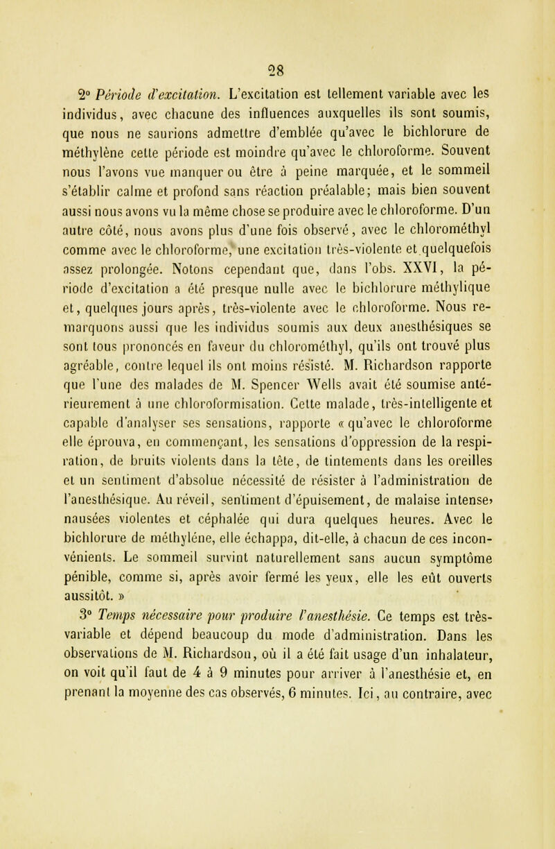 2° Période d'excitation. L'excitation est tellement variable avec les individus, avec chacune des influences auxquelles ils sont soumis, que nous ne saunons admettre d'emblée qu'avec le bichlorure de méthylène cette période est moindre qu'avec le chloroforme. Souvent nous l'avons vue manquer ou être à peine marquée, et le sommeil s'établir calme et profond sans réaction préalable; mais bien souvent aussi nous avons vu la même chose se produire avec le chloroforme. D'un autre côté, nous avons plus d'une fois observé, avec le chlorométhyl comme avec le chloroforme, une excitation très-violente et quelquefois assez prolongée. Notons cependant que, dans l'obs. XXVI, la pé- riode d'excitation a été presque nulle avec le bichlorure méthylique et, quelques jours après, très-violente avec le chloroforme. Nous re- marquons aussi que les individus soumis aux deux aneslhésiques se sont tous prononcés en faveur du chlorométhyl, qu'ils ont trouvé plus agréable, contre lequel ils ont moins résisté. M. Richardson rapporte que l'une des malades de M. Spencer Wells avait été soumise anté- rieurement à une chloroformisalion. Cette malade, très-intelligente et capable d'analyser ses sensations, rapporte «qu'avec le chloroforme elle éprouva, en commençant, les sensations d'oppression de la respi- ration, de bruits violents dans la tête, de tintements dans les oreilles et un sentiment d'absolue nécessité de résister à l'administration de l'anesthésique. Au réveil, sentiment d'épuisement, de malaise intense» nausées violentes et céphalée qui dura quelques heures. Avec le bichlorure de méthylène, elle échappa, dit-elle, à chacun de ces incon- vénients. Le sommeil survint naturellement sans aucun symptôme pénible, comme si, après avoir fermé les yeux, elle les eût ouverts aussitôt. » 3° Temps nécessaire pour produire l'anesthésie. Ce temps est très- variable et dépend beaucoup du mode d'administration. Dans les observations de M. Richardson, où il a été fait usage d'un inhalateur, on voit qu'il faut de 4 à 9 minutes pour arriver à l'anesthésie et, en prenant la moyenne des cas observés, 6 minutes. Ici, au contraire, avec