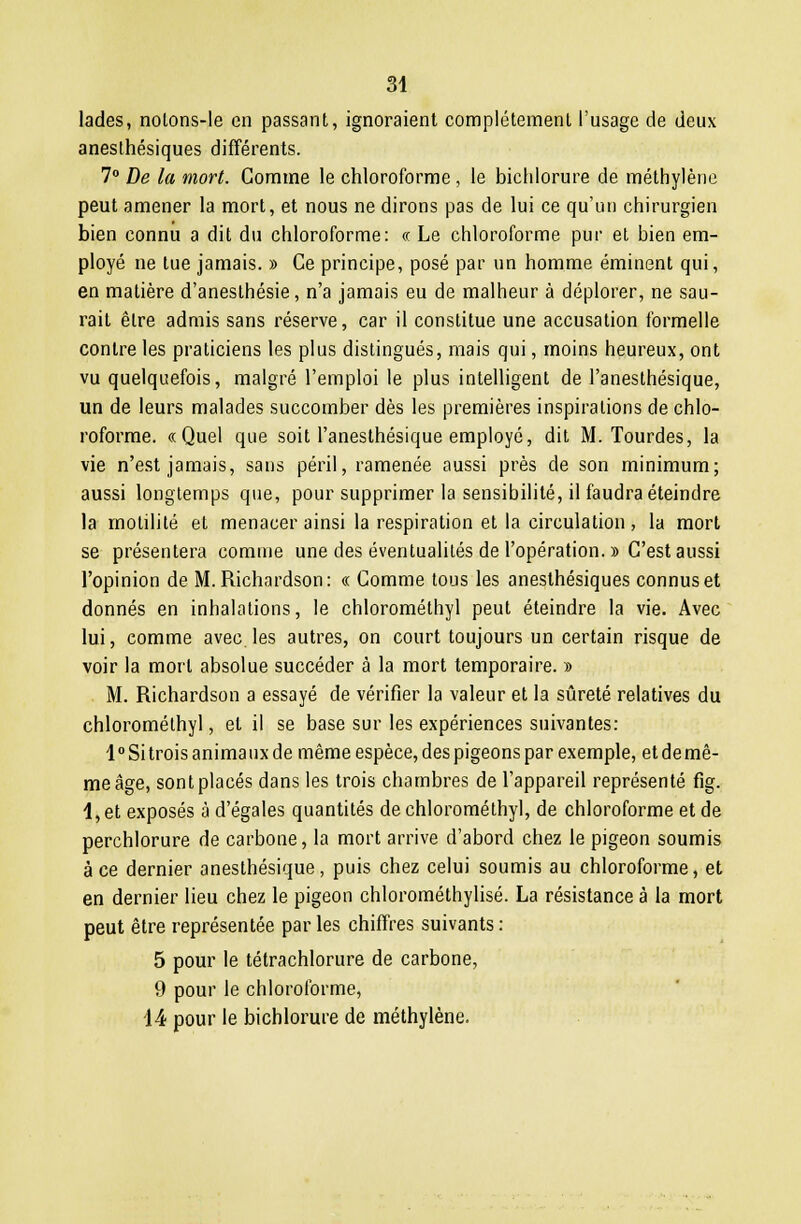 lades, nolons-le en passant, ignoraient complètement l'usage de deux anesthésiques différents. 7° De la mort. Gomme le chloroforme , le bichlorure de méthylène peut amener la mort, et nous ne dirons pas de lui ce qu'un chirurgien bien connu a dit du chloroforme: « Le chloroforme pur et bien em- ployé ne tue jamais. » Ce principe, posé par un homme éminent qui, en matière d'anesthésie, n'a jamais eu de malheur à déplorer, ne sau- rait être admis sans réserve, car il constitue une accusation formelle contre les praticiens les plus distingués, mais qui, moins heureux, ont vu quelquefois, malgré l'emploi le plus intelligent de l'anesthésique, un de leurs malades succomber dès les premières inspirations de chlo- roforme. «Quel que soit l'anesthésique employé, dit M. Tourdes, la vie n'est jamais, sans péril, ramenée aussi près de son minimum; aussi longtemps que, pour supprimer la sensibilité, il faudra éteindre la motilité et menacer ainsi la respiration et la circulation , la mort se présentera comme une des éventualités de l'opération. » C'est aussi l'opinion de M. Richardson: « Comme tous les anesthésiques connus et donnés en inhalations, le chlorométhyl peut éteindre la vie. Avec lui, comme avec.les autres, on court toujours un certain risque de voir la mort absolue succéder à la mort temporaire. » M. Richardson a essayé de vérifier la valeur et la sûreté relatives du chlorométhyl, et il se base sur les expériences suivantes: l°Sitrois animaux de même espèce, des pigeons par exemple, etdemê- meâge, sont placés dans les trois chambres de l'appareil représenté fig. 4, et exposés à d'égales quantités de chlorométhyl, de chloroforme et de perchlorure de carbone, la mort arrive d'abord chez le pigeon soumis à ce dernier anesthésique, puis chez celui soumis au chloroforme, et en dernier lieu chez le pigeon chlorométhylisé. La résistance à la mort peut être représentée par les chiffres suivants : 5 pour le tétrachlorure de carbone, 9 pour le chloroforme, 14 pour le bichlorure de méthylène.