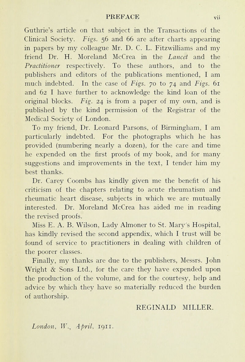 Guthrie's article on that subject in the Transactions of the Clinical Society. Figs. 56 and 66 are after charts appearing in papers by my colleague Mr. D. C. L. Fitzwilliams and my friend Dr. H. Moreland McCrea in the Lancet and the Practitioner respectively. To these authors, and to the publishers and editors of the publications mentioned, I am much indebted. In the case of Figs. 70 to 74 and Figs. 61 and 62 I have further to acknowledge the kind loan of the original blocks. Fig. 24 is from a paper of my own, and is published by the kind permission of the Registrar of the Medical Society of London. To my friend, Dr. Leonard Parsons, of Birmingham, I am particularly indebted. For the photographs which he has provided (numbering nearly a dozen), for the care and time he expended on the first proofs of my book, and for many suggestions and improvements in the text, I tender him my best thanks. Dr. Carey Coombs has kindly given me the benefit of his criticism of the chapters relating to acute rheumatism and rheumatic heart disease, subjects in which we are mutually interested. Dr. Moreland McCrea has aided me in reading the revised proofs. Miss E. A. B. Wilson, Lady Almoner to St. Mary's Hospital, has kindly revised the second appendix, which I trust will be found of service to practitioners in dealing with children of the poorer classes. Finally, my thanks are due to the publishers, Messrs. John Wright & Sons Ltd., for the care they have expended upon the production of the volume, and for the courtesy, help and advice by which they have so materially reduced the burden of authorship. REGINALD MILLER. London, W., April, 1911.