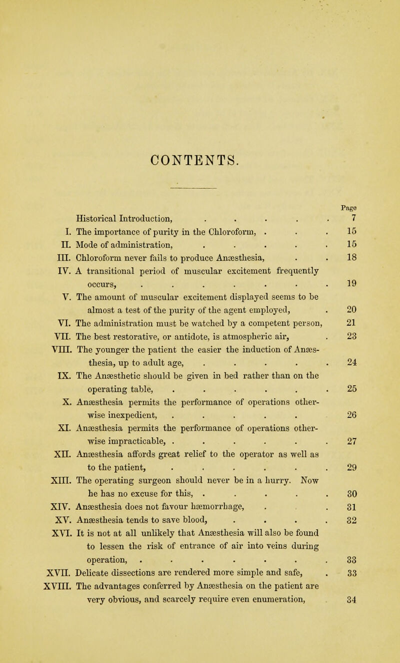 CONTENTS. Historical Introduction, ..... 7 I. The importance of purity in the Chloroform, . . .15 II. Mode of administration, . . . . .15 III. Chloroform never fails to produce Anaesthesia, . . 18 IV. A transitional period of muscular excitement frequently occurs, ....... 19 V. The amount of muscular excitement displayed seems to be almost a test of the purity of the agent employed, . 20 VI. The administration must be watched by a competent person, 21 VTI. The best restorative, or antidote, is atmospheric air, . 23 VIII. The younger the patient the easier the induction of Anees- thesia, up to adult age, . . . . .24 IX. The Anaesthetic should be given in bed rather than on the operating table, ...... 25 X. Anaesthesia permits the performance of operations other- wise inexpedient, ..... 26 XI. Anaesthesia permits the performance of operations other- wise impracticable, ...... 27 XII. Anaesthesia affords great relief to the operator as well as to the patient, ...... 29 XIII. The operating surgeon should never be in a hurry. Now he has no excuse for this, . .... 30 XIV. Anaesthesia does not favour haemorrhage, . .31 XV. Anaesthesia tends to save blood, . . . .32 XVI. It is not at all unlikely that Anaesthesia will also be found to lessen the risk of entrance of air into veins during operation, ....... 33 XVII. Delicate dissections are rendered more simple and safe, . 33 XVIII. The advantages conferred by Anaesthesia on the patient are very obvious, and scarcely require even enumeration, 34