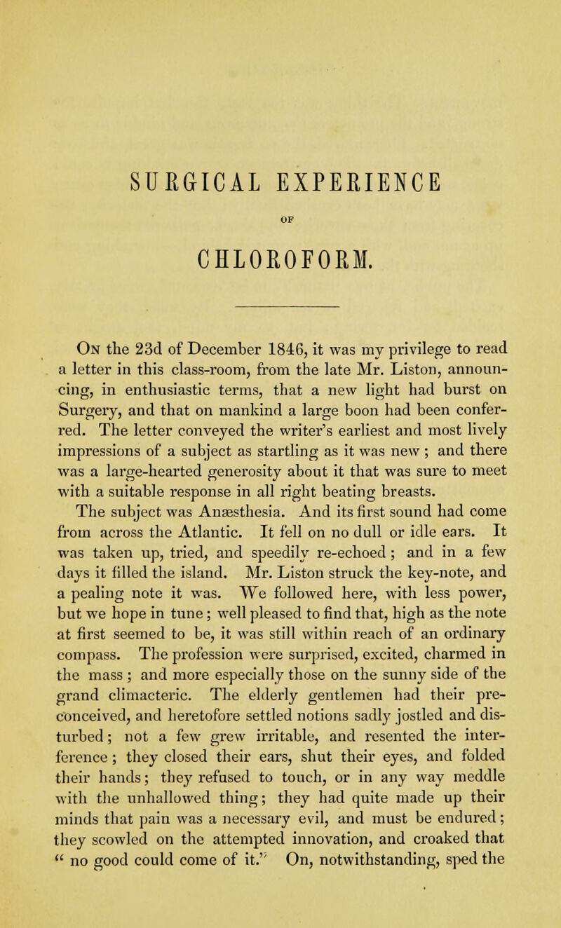 SURGICAL EXPERIENCE OF CHLOROFORM. On the 23d of December 1846, it was my privilege to read a letter in this class-room, from the late Mr. Liston, announ- cing, in enthusiastic terms, that a new light had burst on Surgery, and that on mankind a large boon had been confer- red. The letter conveyed the writer's earliest and most lively impressions of a subject as startling as it was new ; and there was a large-hearted generosity about it that was sure to meet with a suitable response in all right beating breasts. The subject was Anaesthesia. And its first sound had come from across the Atlantic. It fell on no dull or idle ears. It was taken up, tried, and speedily re-echoed; and in a few days it filled the island. Mr. Liston struck the key-note, and a pealing note it was. We followed here, with less power, but we hope in tune; well pleased to find that, high as the note at first seemed to be, it was still within reach of an ordinary compass. The profession were surprised, excited, charmed in the mass ; and more especially those on the sunny side of the grand climacteric. The elderly gentlemen had their pre- conceived, and heretofore settled notions sadly jostled and dis- turbed ; not a few grew irritable, and resented the inter- ference ; they closed their ears, shut their eyes, and folded their hands; they refused to touch, or in any way meddle with the unhallowed thing; they had quite made up their minds that pain was a necessary evil, and must be endured; they scowled on the attempted innovation, and croaked that  no good could come of it.'; On, notwithstanding, sped the