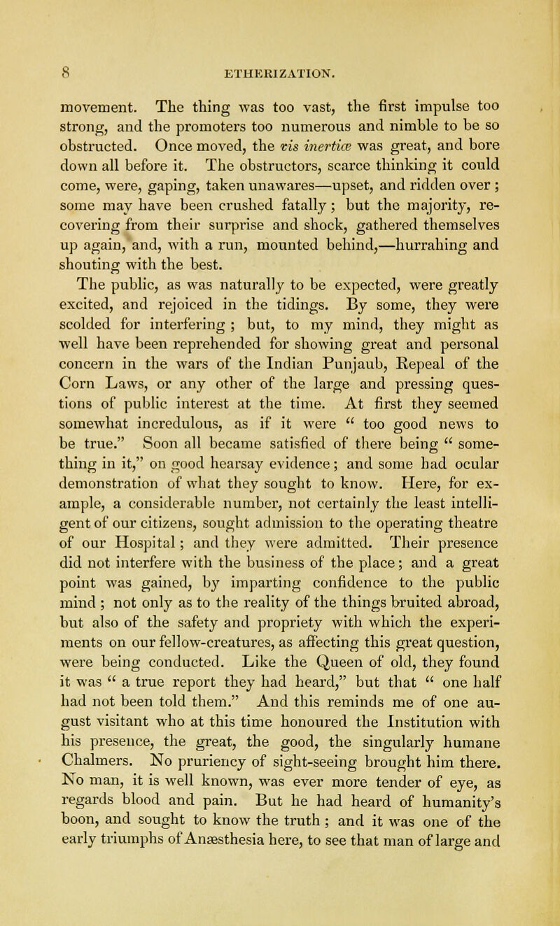 movement. The thing was too vast, the first impulse too strong, and the promoters too numerous and nimble to be so obstructed. Once moved, the vis inertia? was great, and bore down all before it. The obstructors, scarce thinking it could come, were, gaping, taken unawares—upset, and ridden over ; some may have been crushed fatally; but the majority, re- covering from their surprise and shock, gathered themselves up again, and, with a run, mounted behind,—hurrahing and shouting with the best. The public, as was naturally to be expected, were greatly excited, and rejoiced in the tidings. By some, they were scolded for interfering ; but, to my mind, they might as well have been reprehended for showing great and personal concern in the wars of the Indian Punjaub, Repeal of the Corn Laws, or any other of the large and pressing ques- tions of public interest at the time. At first they seemed somewhat incredulous, as if it were  too good news to be true. Soon all became satisfied of there being  some- thing in it, on good hearsay evidence; and some had ocular demonstration of what they sought to know. Here, for ex- ample, a considerable number, not certainly the least intelli- gent of our citizens, sought admission to the operating theatre of our Hospital; and they were admitted. Their presence did not interfere with the business of the place; and a great point was gained, by imparting confidence to the public mind ; not only as to the reality of the things bruited abroad, but also of the safety and propriety with which the experi- ments on our fellow-creatures, as affecting this great question, were being conducted. Like the Queen of old, they found it was  a true report they had heard, but that  one half had not been told them. And this reminds me of one au- gust visitant who at this time honoured the Institution with his presence, the great, the good, the singularly humane Chalmers. No pruriency of sight-seeing brought him there. No man, it is well known, was ever more tender of eye, as regards blood and pain. But he had heard of humanity's boon, and sought to know the truth ; and it was one of the early triumphs of Anaesthesia here, to see that man of large and