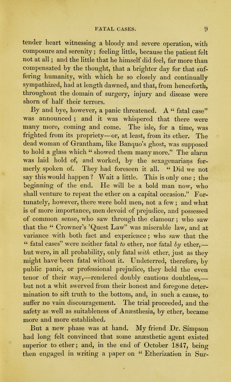 FATAL CASES. «) tender heart witnessing a bloody and severe operation, with composure and serenity; feeling little, because the patient felt not at all; and the little that he himself did feel, far more than compensated by the thought, that a brighter day for that suf- fering humanity, with which he so closely and continually sympathized, had at length dawned, and that, from henceforth, throughout the domain of surgery, injury and disease were shorn of half their terrors. By and bye, however, a panic threatened. A  fatal case was announced ; and it was whispered that there were many more, coming and come. The isle, for a time, was frighted from its propriety—or, at least, from its ether. The dead woman of Grantham, like Banquo's ghost, was supposed to hold a glass which  showed them many more. The alarm was laid hold of, and worked, by the sexagenarians for- merly spoken of. They had foreseen it all.  Did we not say this would happen ? Wait a little. This is only one ; the beginning of the end. He will be a bold man now, who shall venture to repeat the ether on a capital occasion. For- tunately, however, there were bold men, not a few ; and what is of more importance, men devoid of prejudice, and possessed of common sense, who saw through the clamour; who saw that the  Crowner1s 'Quest Law was miserable law, and at variance with both fact and experience; who saw that the  fatal cases were neither fatal to ether, nor fatal by ether,— but were, in all probability, only fatal with ether, just as they might have been fatal without it. Undeterred, therefore, by public panic, or professional prejudice, they held the even tenor of their way,—rendered doubly cautious doubtless,— but not a whit swerved from their honest and foregone deter- mination to sift truth to the bottom, and, in such a cause, to suffer no vain discouragement. The trial proceeded, and the safety as well as suitableness of Anaesthesia, by ether, became more and more established. But a new phase was at hand. My friend Dr. Simpson had long felt convinced that some anaesthetic agent existed superior to ether; and, in the end of October 1847, being then engaged in writing a paper on  Etherization in Sur-