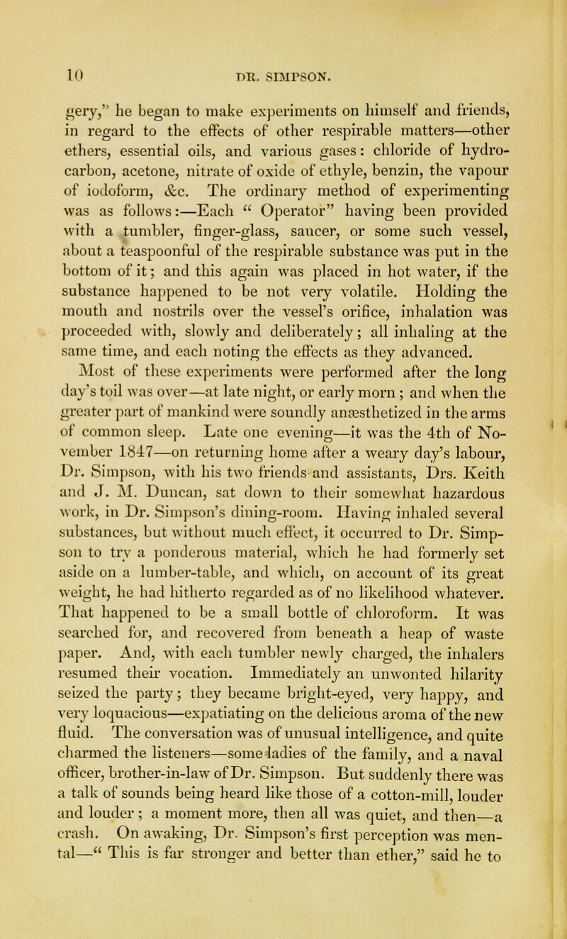 gery, he began to make experiments on himself and friends, in regard to the effects of other respirable matters—other ethers, essential oils, and various gases: chloride of hydro- carbon, acetone, nitrate of oxide of ethyle, benzin, the vapour of iodoform, &c. The ordinary method of experimenting was as follows:—Each  Operator having been provided with a tumbler, finger-glass, saucer, or some such vessel, about a teaspoonful of the respirable substance was put in the bottom of it; and this again was placed in hot water, if the substance happened to be not very volatile. Holding the mouth and nostrils over the vessel's orifice, inhalation was proceeded with, slowly and deliberately; all inhaling at the same time, and each noting the effects as they advanced. Most of these experiments were performed after the long day's toil was over—at late night, or early morn ; and when the greater part of mankind were soundly anaesthetized in the arms of common sleep. Late one evening—it was the 4th of No- vember 1847—on returning home after a weary day's labour, Dr. Simpson, with his two friends and assistants, Drs. Keith and J. M. Duncan, sat down to their somewhat hazardous work, in Dr. Simpson's dining-room. Having inhaled several substances, but without much effect, it occurred to Dr. Simp- son to try a ponderous material, which he had formerly set aside on a lumber-table, and which, on account of its great weight, he had hitherto regarded as of no likelihood whatever. That happened to be a small bottle of chloroform. It was searched for, and recovered from beneath a heap of waste paper. And, with each tumbler newly charged, the inhalers resumed their vocation. Immediately an unwonted hilarity seized the party; they became bright-eyed, very happy, and very loquacious—expatiating on the delicious aroma of the new fluid. The conversation was of unusual intelligence, and quite charmed the listeners—some-ladies of the family, and a naval officer, brother-in-law of Dr. Simpson. But suddenly there was a talk of sounds being heard like those of a cotton-mill, louder and louder; a moment more, then all was quiet, and then a crash. On awaking, Dr. Simpson's first perception was men- tal— This is far stronger and better than ether, said he to