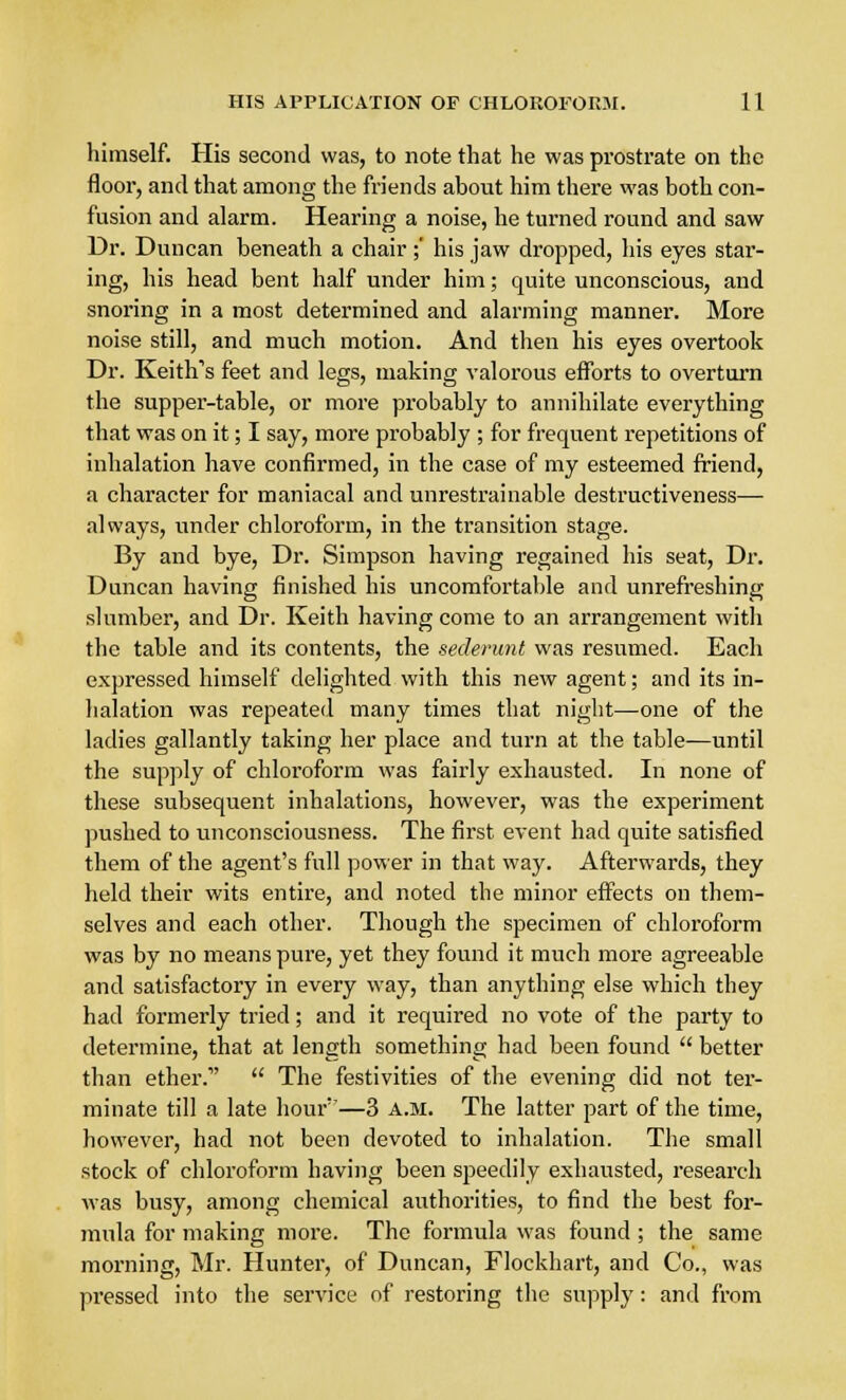 himself. His second was, to note that he was prostrate on the floor, and that among the friends about him there was both con- fusion and alarm. Hearing a noise, he turned round and saw Dr. Duncan beneath a chair ;' his jaw dropped, his eyes star- ing, his head bent half under him; quite unconscious, and snoring in a most determined and alarming manner. More noise still, and much motion. And then his eyes overtook Dr. Keith's feet and legs, making valorous efforts to overturn the supper-table, or more probably to annihilate everything that was on it; I say, more probably ; for frequent repetitions of inhalation have confirmed, in the case of my esteemed friend, a character for maniacal and unrestrainable destructiveness— always, under chloroform, in the transition stage. By and bye, Dr. Simpson having regained his seat, Dr. Duncan having finished his uncomfortable and unrefreshing slumber, and Dr. Keith having come to an arrangement with the table and its contents, the sederunt was resumed. Each expressed himself delighted with this new agent; and its in- halation was repeated many times that night—-one of the ladies gallantly taking her place and turn at the table—until the supply of chloroform was fairly exhausted. In none of these subsequent inhalations, however, was the experiment pushed to unconsciousness. The first event had quite satisfied them of the agent's full power in that way. Afterwards, they held their wits entire, and noted the minor effects on them- selves and each other. Though the specimen of chloroform was by no means pure, yet they found it much more agreeable and satisfactory in every way, than anything else which they had formerly tried; and it required no vote of the party to determine, that at length something had been found  better than ether.  The festivities of the evening did not ter- minate till a late hour''—3 a.m. The latter part of the time, however, had not been devoted to inhalation. The small stock of chloroform having been speedily exhausted, research was busy, among chemical authorities, to find the best for- mula for making more. The formula was found ; the same morning, Mr. Hunter, of Duncan, Flockhart, and Co., was pressed into the service of restoring the supply: and from