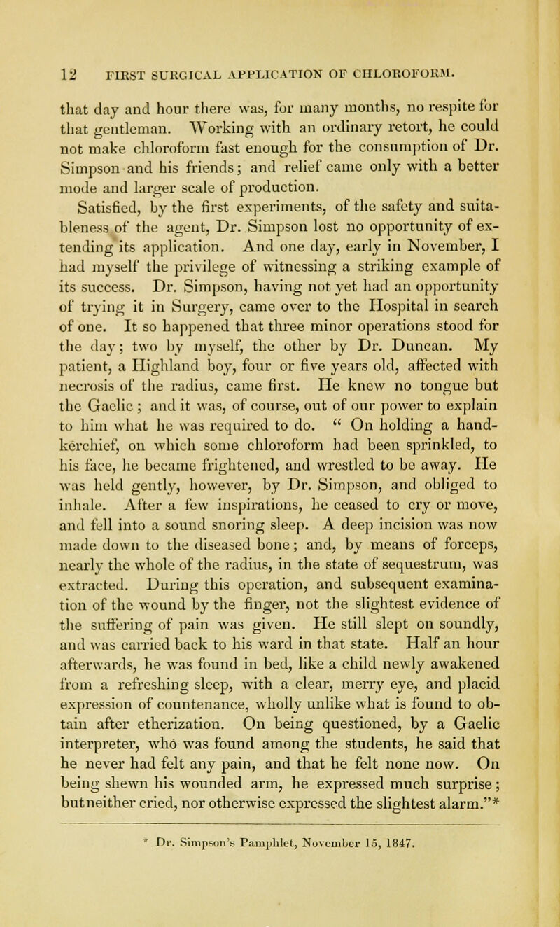 that day and hour there was, for many months, no respite for that gentleman. Working with an ordinary retort, he could not make chloroform fast enough for the consumption of Dr. Simpson and his friends; and relief came only with a better mode and larger scale of production. Satisfied, by the first experiments, of the safety and suita- bleness of the agent, Dr. Simpson lost no opportunity of ex- tending its application. And one clay, early in November, I had myself the privilege of witnessing a striking example of its success. Dr. Simpson, having not yet had an opportunity of trying it in Surgery, came over to the Hospital in search of one. It so happened that three minor operations stood for the day; two by myself, the other by Dr. Duncan. My patient, a Highland boy, four or five years old, affected with necrosis of the radius, came first. He knew no tongue but the Gaelic ; and it was, of course, out of our power to explain to him what he was required to do.  On holding a hand- kerchief, on which some chloroform had been sprinkled, to his face, he became frightened, and wrestled to be away. He was held gently, however, by Dr. Simpson, and obliged to inhale. After a few inspirations, he ceased to cry or move, and fell into a sound snoring sleep. A deep incision was now made down to the diseased bone; and, by means of forceps, nearly the whole of the radius, in the state of sequestrum, was extracted. During this operation, and subsequent examina- tion of the wound by the finger, not the slightest evidence of the suffering of pain was given. He still slept on soundly, and was carried back to his ward in that state. Half an hour afterwards, he was found in bed, like a child newly awakened from a refreshing sleep, with a clear, merry eye, and placid expression of countenance, wholly unlike what is found to ob- tain after etherization. On being questioned, by a Gaelic interpreter, who was found among the students, he said that he never had felt any pain, and that he felt none now. On being shewn his wounded arm, he expressed much surprise; butneither cried, nor otherwise expressed the slightest alarm.*  Dr. Simpson's Pamphlet, November 15, 1847.