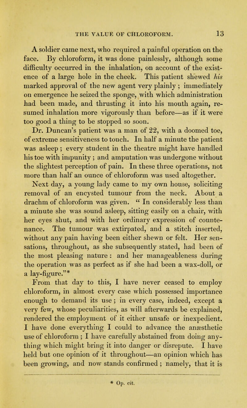 A soldier came next, who required a painful operation on the face. By chloroform, it was done painlessly, although some difficulty occurred in the inhalation, on account of the exist- ence of a large hole in the cheek. This patient shewed his marked approval of the new agent very plainly ; immediately on emergence he seized the sponge, with which administration had been made, and thrusting it into his mouth again, re- sumed inhalation more vigorously than before—as if it were too good a thing to be stopped so soon. Dr. Duncan's patient was a man of 22, with a doomed toe, of extreme sensitiveness to touch. In half a minute the patient was asleep; every student in the theatre might have handled his toe with impunity ; and amputation was undergone without the slightest perception of pain. In these three operations, not more than half an ounce of chloroform was used altogether. Next day, a young lady came to my own house, soliciting removal of an encysted tumour from the neck. About a drachm of chloroform was given.  In considerably less than a minute she was sound asleep, sitting easily on a chair, with her eyes shut, and with her ordinary expression of counte- nance. The tumour was extirpated, and a stitch inserted, without any pain having been either shewn or felt. Her sen- sations, throughout, as she subsequently stated, had been of the most pleasing nature : and her manageableness during the operation was as perfect as if she had been a wax-doll, or a lay-figure.* From that day to this, I have never ceased to employ chloroform, in almost every case which possessed importance enough to demand its use; in every case, indeed, except a very few, whose peculiarities, as will afterwards be explained, rendered the employment of it either unsafe or inexpedient. I have clone everything I could to advance the anaesthetic use of chloroform ; I have carefully abstained from doing any- thing which might bring it into danger or disrepute. I have held but one opinion of it throughout—an opinion which has been growing, and now stands confirmed ; namely, that it is * Op. cit.