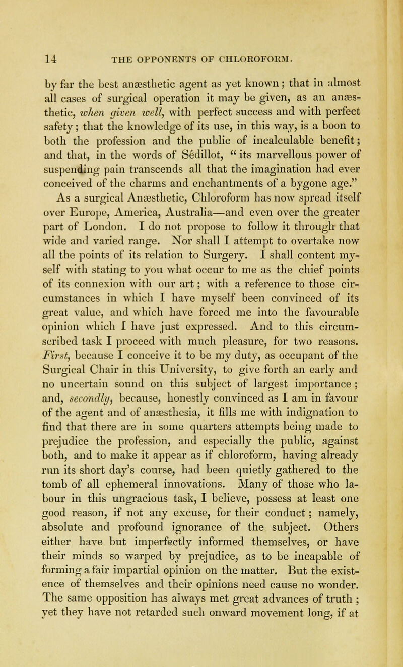 by far the best anaesthetic agent as yet known; that in almost all cases of surgical operation it may be given, as an anaes- thetic, when given well, with perfect success and with perfect safety; that the knowledge of its use, in this way, is a boon to both the profession and the public of incalculable benefit; and that, in the words of Sedillot,  its marvellous power of suspending pain transcends all that the imagination had ever conceived of the charms and enchantments of a bygone age. As a surgical Anaesthetic, Chloroform has now spread itself over Europe, America, Australia—and even over the greater part of London. I do not propose to follow it through that wide and varied range. Nor shall I attempt to overtake now all the points of its relation to Surgery. I shall content my- self with stating to you what occur to me as the chief points of its connexion with our art; with a reference to those cir- cumstances in which I have myself been convinced of its great value, and which have forced me into the favourable opinion which I have just expressed. And to this circum- scribed task I proceed with much pleasure, for two reasons. First, because I conceive it to be my duty, as occupant of the Surgical Chair in this University, to give forth an early and no uncertain sound on this subject of largest importance ; and, secondly, because, honestly convinced as I am in favour of the agent and of anaesthesia, it fills me with indignation to find that there are in some quarters attempts being made to prejudice the profession, and especially the public, against both, and to make it appear as if chloroform, having already run its short day's course, had been quietly gathered to the tomb of all ephemeral innovations. Many of those who la- bour in this ungracious task, I believe, possess at least one good reason, if not any excuse, for their conduct; namely, absolute and profound ignorance of the subject. Others either have but imperfectly informed themselves, or have their minds so warped by prejudice, as to be incapable of forming a fair impartial opinion on the matter. But the exist- ence of themselves and their opinions need cause no wonder. The same opposition has always met great advances of truth ; yet they have not retarded such onward movement long, if at