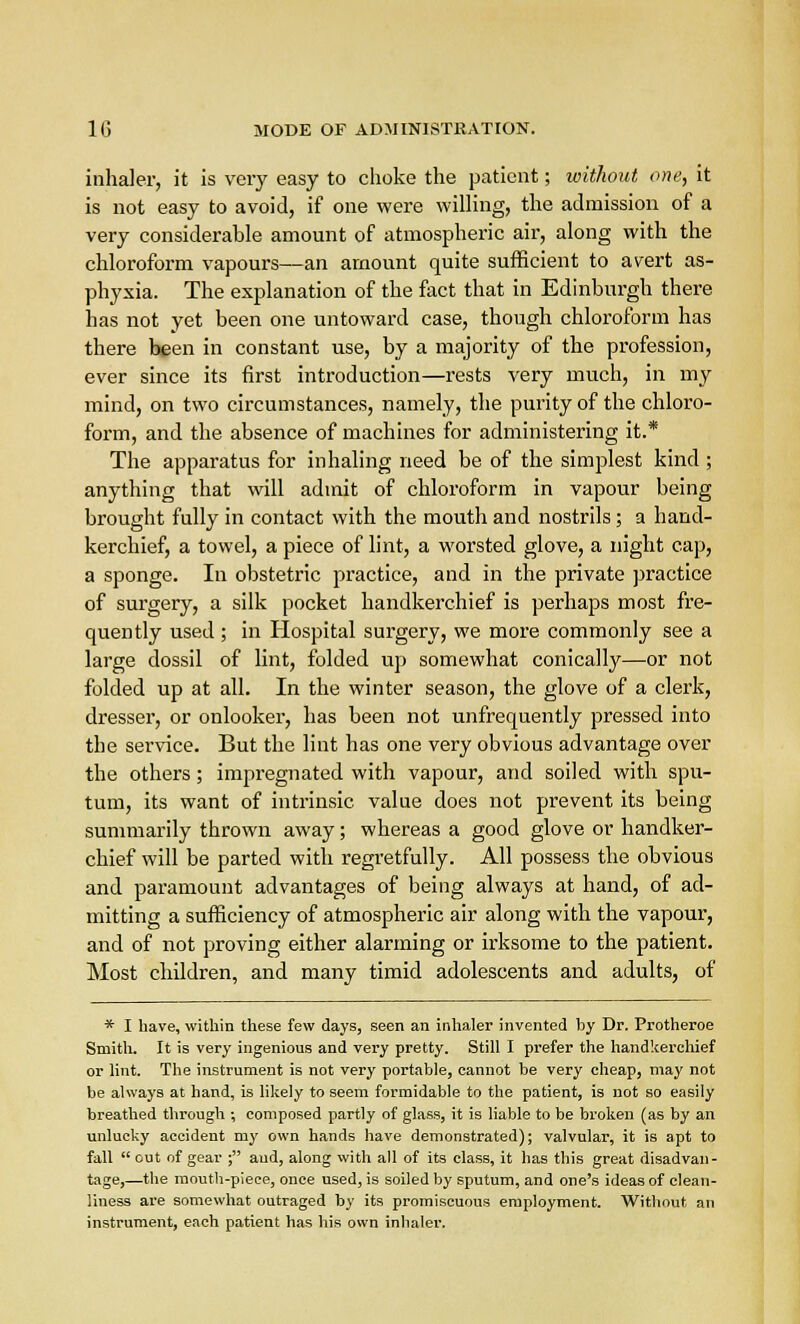 inhaler, it is very easy to choke the patient; without one, it is not easy to avoid, if one were willing, the admission of a very considerable amount of atmospheric air, along with the chloroform vapours—an amount quite sufficient to avert as- phyxia. The explanation of the fact that in Edinburgh there has not yet been one untoward case, though chloroform has there been in constant use, by a majority of the profession, ever since its first introduction—rests very much, in my mind, on two circumstances, namely, the purity of the chloro- form, and the absence of machines for administering it.* The apparatus for inhaling need be of the simplest kind ; anything that will admit of chloroform in vapour being brought fully in contact with the mouth and nostrils ; a hand- kerchief, a towel, a piece of lint, a worsted glove, a night cap, a sponge. In obstetric practice, and in the private practice of surgery, a silk pocket handkerchief is perhaps most fre- quently used ; in Hospital surgery, we more commonly see a large dossil of lint, folded up somewhat conically—or not folded up at all. In the winter season, the glove of a clerk, dresser, or onlooker, has been not unfrequently pressed into the service. But the lint has one very obvious advantage over the others; impregnated with vapour, and soiled with spu- tum, its want of intrinsic value does not prevent its being summarily thrown away; whereas a good glove or handker- chief will be parted with regretfully. All possess the obvious and paramount advantages of being always at hand, of ad- mitting a sufficiency of atmospheric air along with the vapour, and of not proving either alarming or irksome to the patient. Most children, and many timid adolescents and adults, of * I have, within these few days, seen an inhaler invented by Dr. Protheroe Smith. It is very ingenious and very pretty. Still I prefer the handkerchief or lint. The instrument is not very portable, cannot be very cheap, may not be always at hand, is likely to seem formidable to the patient, is not so easily breathed through ; composed partly of glass, it is liable to be broken (as by an unlucky accident my own hands have demonstrated); valvular, it is apt to fall  out of gear ; aud, along with all of its class, it has this great disadvan- tage,—the mouth-piece, once used, is soiled by sputum, and one's ideas of clean- liness are somewhat outraged by its promiscuous employment. Without an instrument, each patient has his own inhaler.