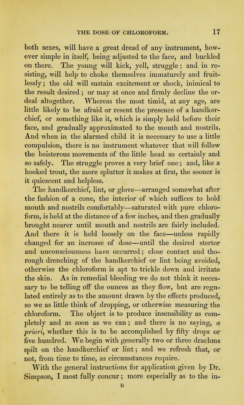 both sexes, will have a great dread of any instrument, how- ever simple in itself, being adjusted to the face, and buckled on there. The young will kick, yell, struggle; and in re- sisting, will help to choke themselves immaturely and fruit- lessly ; the old will sustain excitement or shock, inimical to the result desired; or may at once and firmly decline the or- deal altogether. Whereas the most timid, at any age, are little likely to be afraid or resent the presence of a handker- chief, or something like it, which is simply held before their face, and gradually approximated to the mouth and nostrils. And when in the alarmed child it is necessary to use a little compulsion, there is no instrument whatever that will follow the boisterous movements of the little head so certainly and so safely. The struggle proves a very brief one; and, like a hooked trout, the more splutter it makes at first, the sooner is it quiescent and helpless. The handkerchief, lint, or glove—arranged somewhat after the fashion of a cone, the interior of which suffices to hold mouth and nostrils comfortably—saturated with pure chloro- form, is held at the distance of a few inches, and then gradually brought nearer until mouth and nostrils are fairly included. And there it is held loosely on the face—unless rapidly changed for an increase of dose—until the desired stertor and unconsciousness have occurred; close contact and tho- rough drenching of the handkerchief or lint being avoided, otherwise the chloroform is apt to trickle down and irritate the skin. As in remedial bleeding we do not think it neces- sary to be telling off the ounces as they flow, but are regu- lated entirely as to the amount drawn by the effects produced, so we as little think of dropping, or otherwise measuring the chloroform. The object is to produce insensibility as com- pletely and as soon as we can ; and there is no saying, a priori, whether this is to be accomplished by fifty drops or five hundred. We begin with generally two or three drachms spilt on the handkerchief or lint; and we refresh that, or not, from time to time, as circumstances require. With the general instructions for application given by Dr. Simpson, I most fully concur ; more especially as to the in- B