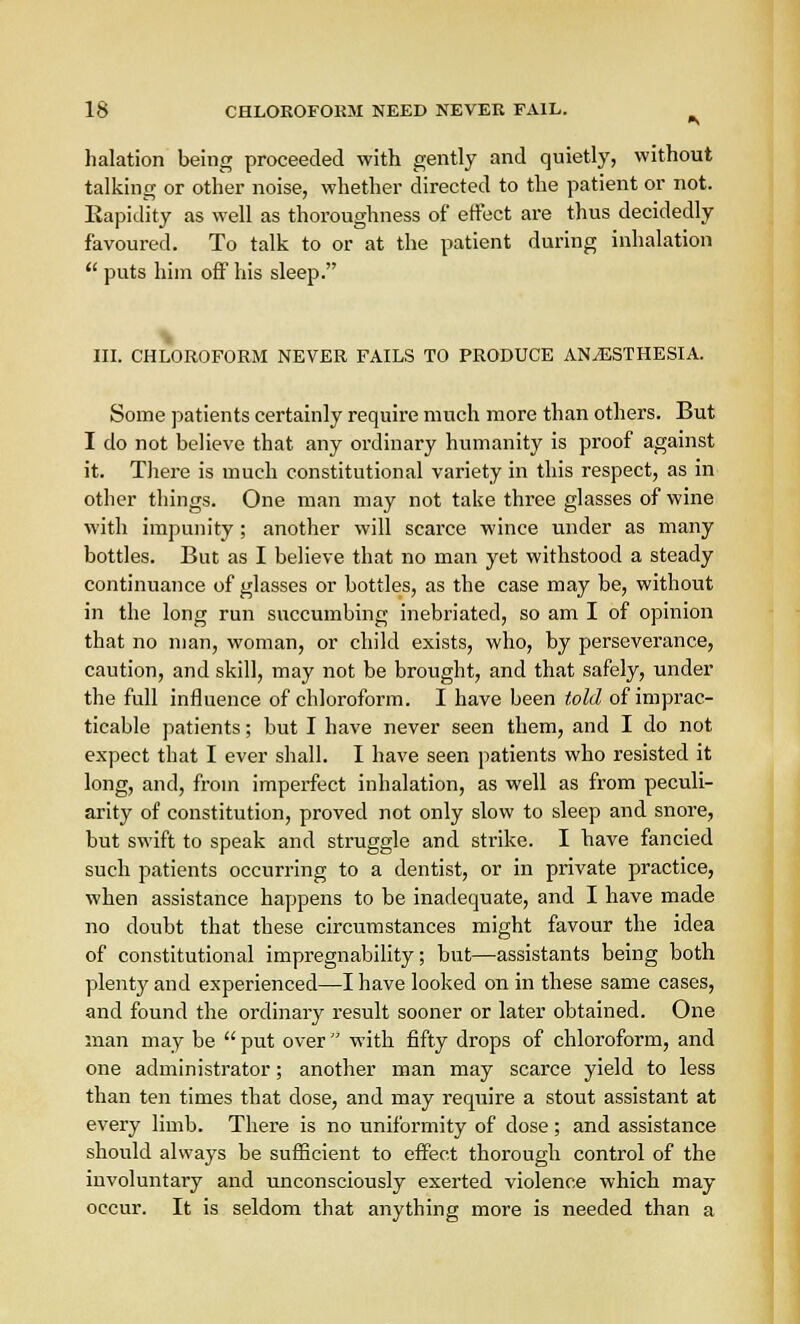 halation being proceeded with gently and quietly, without talking or other noise, whether directed to the patient or not. Rapidity as well as thoroughness of effect are thus decidedly favoured. To talk to or at the patient during inhalation  puts him off his sleep. III. CHLOROFORM NEVER FAILS TO PRODUCE ANAESTHESIA. Some patients certainly require much more than others. But I do not believe that any ordinary humanity is proof against it. There is much constitutional variety in this respect, as in other things. One man may not take three glasses of wine with impunity; another will scarce wince under as many bottles. But as I believe that no man yet withstood a steady continuance of glasses or bottles, as the case may be, without in the long run succumbing inebriated, so am I of opinion that no man, woman, or child exists, who, by perseverance, caution, and skill, may not be brought, and that safely, under the full influence of chloroform. I have been told of imprac- ticable patients; but I have never seen them, and I do not expect that I ever shall. I have seen patients who resisted it long, and, from imperfect inhalation, as well as from peculi- arity of constitution, proved not only slow to sleep and snore, but swift to speak and struggle and strike. I have fancied such patients occurring to a dentist, or in private practice, when assistance happens to be inadequate, and I have made no doubt that these circumstances might favour the idea of constitutional impregnability; but—assistants being both plenty and experienced—I have looked on in these same cases, and found the ordinary result sooner or later obtained. One man may be  put over  with fifty drops of chloroform, and one administrator; another man may scarce yield to less than ten times that dose, and may require a stout assistant at every limb. There is no uniformity of dose; and assistance should always be sufficient to effect thorough control of the involuntary and unconsciously exerted violence which may occur. It is seldom that anything more is needed than a