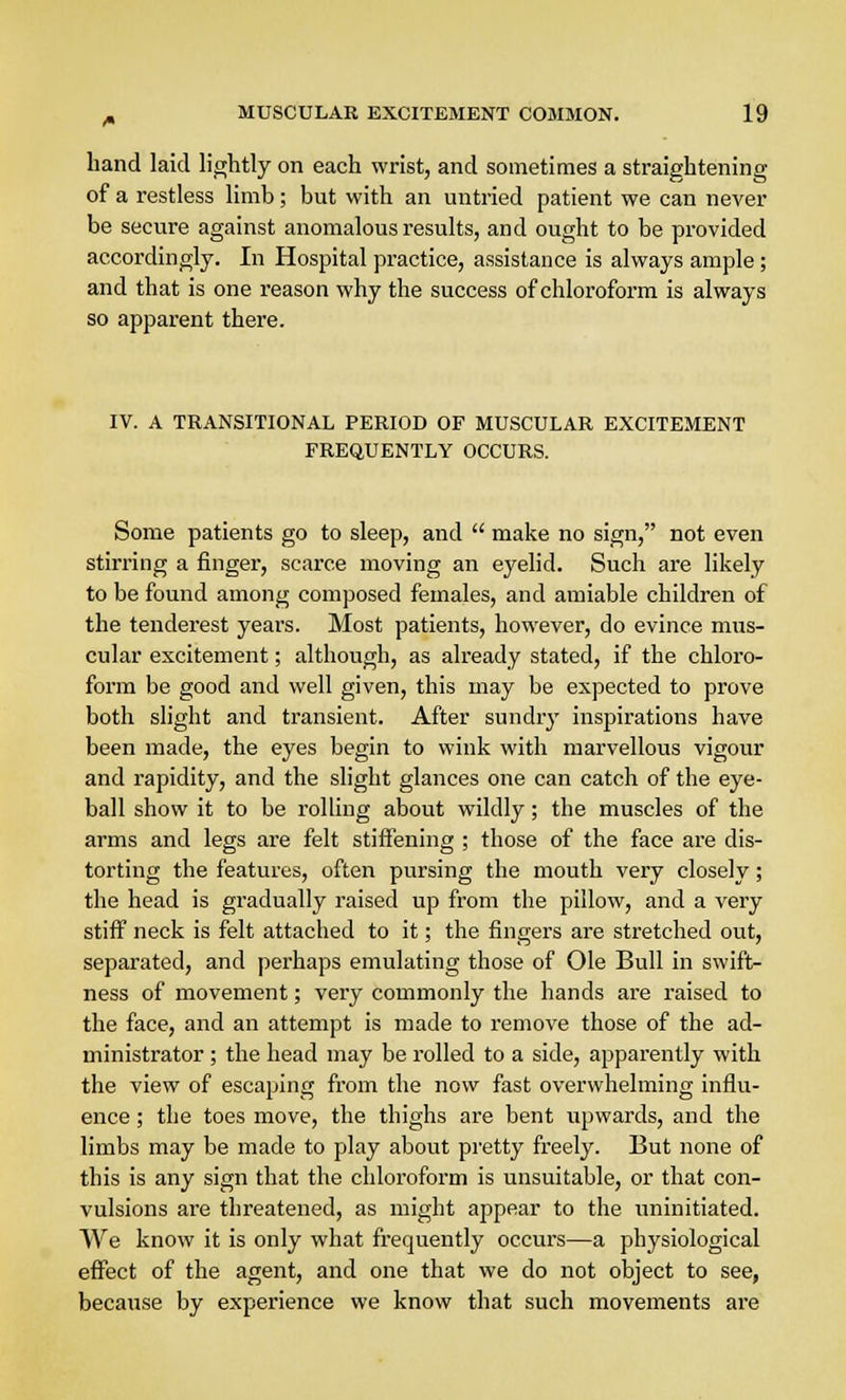 hand laid lightly on each wrist, and sometimes a straightening of a restless limb; but with an untried patient we can never be secure against anomalous results, and ought to be provided accordingly. In Hospital practice, assistance is always ample; and that is one reason why the success of chloroform is always so apparent there. IV. A TRANSITIONAL PERIOD OF MUSCULAR EXCITEMENT FREQUENTLY OCCURS. Some patients go to sleep, and  make no sign, not even stirring a finger, scarce moving an eyelid. Such are likely to be found among composed females, and amiable children of the tenderest years. Most patients, however, do evince mus- cular excitement; although, as already stated, if the chloro- form be good and well given, this may be expected to prove both slight and transient. After sundry inspirations have been made, the eyes begin to wink with marvellous vigour and rapidity, and the slight glances one can catch of the eye- ball show it to be rolling about wildly; the muscles of the arms and legs are felt stiffening ; those of the face are dis- torting the features, often pursing the mouth very closely; the head is gradually raised up from the pillow, and a very stiff neck is felt attached to it; the fingers are stretched out, separated, and perhaps emulating those of Ole Bull in swift- ness of movement; very commonly the hands are raised to the face, and an attempt is made to remove those of the ad- ministrator ; the head may be rolled to a side, apparently with the view of escaping from the now fast overwhelming influ- ence ; the toes move, the thighs are bent upwards, and the limbs may be made to play about pretty freely. But none of this is any sign that the chloroform is unsuitable, or that con- vulsions are threatened, as might appear to the uninitiated. We know it is only what frequently occurs—a physiological effect of the agent, and one that we do not object to see, because by experience we know that such movements are