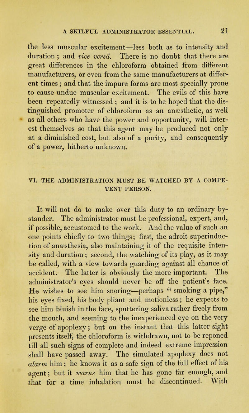 the less muscular excitement—less both as to intensity and duration ; and vice versa. There is no doubt that there are great differences in the chloroform obtained from different manufacturers, or even from the same manufacturers at differ- ent times; and that the impure forms are most specially prone to cause undue muscular excitement. The evils of this have been repeatedly witnessed ; and it is to be hoped that the dis- tinguished promoter of chloroform as an anaesthetic, as well as all others who have the power and opportunity, will inter- est themselves so that this agent may be produced not only at a diminished cost, but also of a purity, and consequently of a power, hitherto unknown. VI. THE ADMINISTRATION MUST BE WATCHED BY A COMPE- TENT PERSON. It will not do to make over this duty to an ordinary by- stander. The administrator must be professional, expert, and, if possible, accustomed to the work. And the value of such an one points chiefly to two things; first, the adroit superinduc- tion of anaesthesia, also maintaining it of the requisite inten- sity and duration ; second, the watching of its play, as it may be called, with a view towards guarding against all chance of accident. The latter is obviously the more important. The administrator's eyes should never be off the patient's face. He wishes to see him snoring—perhaps  smoking a pipe, his eyes fixed, his body pliant and motionless ; he expects to see him bluish in the face, sputtering saliva rather freely from the mouth, and seeming to the inexperienced eye on the very verge of apoplexy; but on the instant that this latter sight presents itself, the chloroform is withdrawn, not to be reponed till all such signs of complete and indeed extreme impression shall have passed away. The simulated apoplexy does not alarm him ; he knows it as a safe sign of the full effect of his agent; but it warns him that he has gone far enough, and that for a time inhalation must be discontinued. With