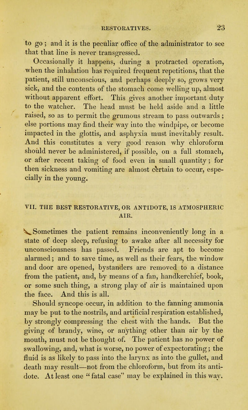 to go ; and it is the peculiar office of the administrator to see that that line is never transgressed. Occasionally it happens, during a protracted operation, when the inhalation has required frequent repetitions, that the patient, still unconscious, and perhaps deeply so, grows very sick, and the contents of the stomach come welling up, almost without apparent effort. This gives another important duty to the watcher. The head must be held aside and a little raised, so as to permit the grumous stream to pass outwards; else portions may find their way into the windpipe, or become impacted in the glottis, and asphyxia must inevitably result. And this constitutes a very good reason why chloroform should never be administered, if possible, on a full stomach, or after recent taking of food even in small quantity; for then sickness and vomiting are almost certain to occur, espe- cially in the young. VII. THE BEST RESTORATIVE, OR ANTIDOTE, IS ATMOSPHERIC AIR. ^Sometimes the patient remains inconveniently long in a state of deep sleep, refusing to awake after all necessity for unconsciousness has passed. Friends are apt to become alarmed; and to save time, as well as their fears, the window and door are opened, bystanders are removed to a distance from the patient, and, by means of a fan, handkerchief, book, or some such thing, a strong play of air is maintained upon the face. And this is all. Should syncope occur, in addition to the fanning ammonia may be put to the nostrils, and artificial respiration established, by strongly compressing the chest with the hands. But the giving of brandy, wine, or anything other than air by the mouth, must not be thought of. The patient has no power of swallowing, and, what is worse, no power of expectorating; the fluid is as likely to pass into the larynx as into the gullet, and death may result—not from the chloroform, but from its anti- dote. At least one  fatal case'' may be explained in this way.