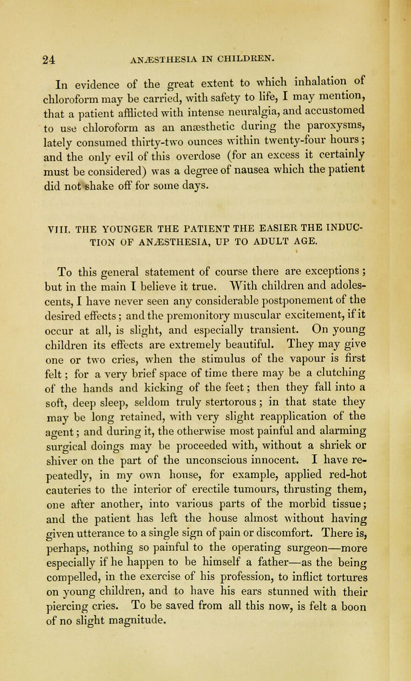 In evidence of the great extent to which inhalation of chloroform may be carried, with safety to life, I may mention, that a patient afflicted with intense neuralgia, and accustomed to use chloroform as an anaesthetic during the paroxysms, lately consumed thirty-two ounces within twenty-four hours; and the only evil of this overdose (for an excess it certainly must be considered) was a degree of nausea which the patient did not shake off for some days. VIII. THE YOUNGER THE PATIENT THE EASIER THE INDUC- TION OF ANAESTHESIA, UP TO ADULT AGE. To this general statement of course there are exceptions ; but in the main I believe it true. With children and adoles- cents, I have never seen any considerable postponement of the desired effects; and the premonitory muscular excitement, if it occur at all, is slight, and especially transient. On young children its effects are extremely beautiful. They may give one or two cries, when the stimulus of the vapour is first felt; for a very brief space of time there may be a clutching of the hands and kicking of the feet; then they fall into a soft, deep sleep, seldom truly stertorous; in that state they may be long retained, with very slight reapplication of the agent; and during it, the otherwise most painful and alarming surgical doings may be proceeded with, without a shriek or shiver on the part of the unconscious innocent. I have re- peatedly, in my own house, for example, applied red-hot cauteries to the interior of erectile tumours, thrusting them, one after another, into various parts of the morbid tissue; and the patient has left the house almost without having given utterance to a single sign of pain or discomfort. There is, perhaps, nothing so painful to the operating surgeon—more especially if he happen to be himself a father—as the being compelled, in the exercise of his profession, to inflict tortures on young children, and to have his ears stunned with their piercing cries. To be saved from all this now, is felt a boon of no slight magnitude.