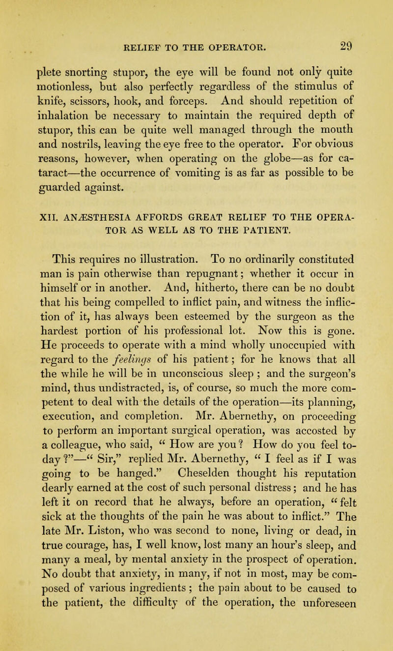 plete snorting stupor, the eye will be found not only quite motionless, but also perfectly regardless of the stimulus of knife, scissors, hook, and forceps. And should repetition of inhalation be necessary to maintain the required depth of stupor, this can be quite well managed through the mouth and nostrils, leaving the eye free to the operator. For obvious reasons, however, when operating on the globe—as for ca- taract—the occurrence of vomiting is as far as possible to be guarded against. XII. ANAESTHESIA AFFORDS GREAT RELIEF TO THE OPERA- TOR AS WELL AS TO THE PATIENT. This requires no illustration. To no ordinarily constituted man is pain otherwise than repugnant; whether it occur in himself or in another. And, hitherto, there can be no doubt that his being compelled to inflict pain, and witness the inflic- tion of it, has always been esteemed by the surgeon as the hardest portion of his professional lot. Now this is gone. He proceeds to operate with a mind wholly unoccupied with regard to the feelings of his patient; for he knows that all the while he will be in unconscious sleep ; and the surgeon's mind, thus undistracted, is, of course, so much the more com- petent to deal with the details of the operation—its planning, execution, and completion. Mr. Abernethy, on proceeding to perform an important surgical operation, was accosted by a colleague, who said,  How are you ? How do you feel to- day ?— Sir, replied Mr. Abernethy,  I feel as if I was going to be hanged. Cheselden thought his reputation dearly earned at the cost of such personal distress; and he has left it on record that he always, before an operation,  felt sick at the thoughts of the pain he was about to inflict. The late Mr. Liston, who was second to none, living or dead, in true courage, has, I well know, lost many an hour's sleep, and many a meal, by mental anxiety in the prospect of operation. No doubt that anxiety, in many, if not in most, may be com- posed of various ingredients ; the pain about to be caused to the patient, the difficulty of the operation, the unforeseen