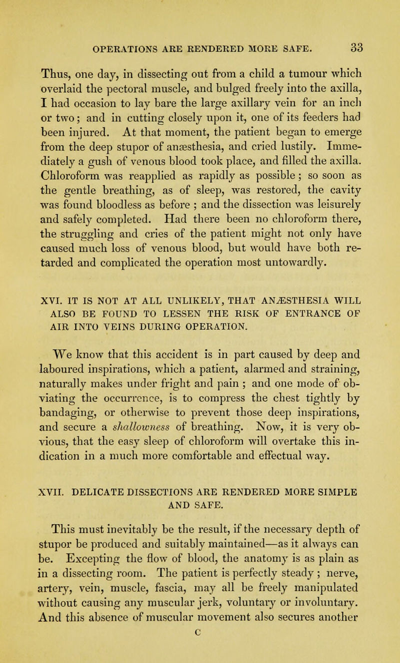 Thus, one day, in dissecting out from a child a tumour which overlaid the pectoral muscle, and bulged freely into the axilla, I had occasion to lay bare the large axillary vein for an inch or two; and in cutting closely upon it, one of its feeders had been injured. At that moment, the patient began to emerge from the deep stupor of anaesthesia, and cried lustily. Imme- diately a gush of venous blood took place, and filled the axilla. Chloroform was reapplied as rapidly as possible; so soon as the gentle breathing, as of sleep, was restored, the cavity was found bloodless as before ; and the dissection was leisurely and safely completed. Had there been no chloroform there, the struggling and cries of the patient might not only have caused much loss of venous blood, but would have both re- tarded and complicated the operation most untowardly. XVI. IT IS NOT AT ALL UNLIKELY, THAT ANESTHESIA WILL ALSO BE FOUND TO LESSEN THE RISK OF ENTRANCE OF AIR INTO VEINS DURING OPERATION. We know that this accident is in part caused by deep and laboured inspirations, which a patient, alarmed and straining, naturally makes under fright and pain ; and one mode of ob- viating the occurrence, is to compress the chest tightly by bandaging, or otherwise to prevent those deep inspirations, and secure a shallowness of breathing. Now, it is very ob- vious, that the easy sleep of chloroform will overtake this in- dication in a much more comfortable and effectual way. XVII. DELICATE DISSECTIONS ARE RENDERED MORE SIMPLE AND SAFE. This must inevitably be the result, if the necessary depth of stupor be produced and suitably maintained—as it always can be. Excepting the flow of blood, the anatomy is as plain as in a dissecting room. The patient is perfectly steady ; nerve, artery, vein, muscle, fascia, may all be freely manipulated without causing any muscular jerk, voluntary or involuntary. And this absence of muscular movement also secures another C