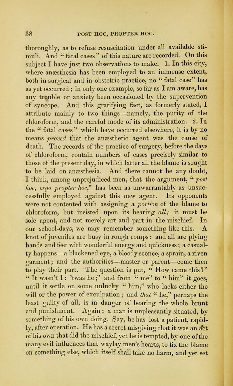 thoroughly, as to refuse resuscitation under all available sti- muli. And  fatal cases  of this nature are recorded. On this subject I have just two observations to make. 1. In this city, where anaesthesia has been employed to an immense extent, both in surgical and in obstetric practice, no  fatal case has as yet occurred ; in only one example, so far as I am aware, has any trouble or anxiety been occasioned by the supervention of syncope. And this gratifying fact, as formerly stated, I attribute mainly to two things—namely, the purity of the chloroform, and the careful mode of its administration. 2. In the  fatal cases which have occurred elsewhere, it is by no means proved that the anaesthetic agent was the cause of death. The records of the practice of surgery, before the days of chloroform, contain numbers of cases precisely similar to those of the present day, in which latter all the blame is sought to be laid on anaesthesia. And there cannot be any doubt, I think, among unprejudiced men, that the argument,  post hoc, ergo propter hoc, has been as unwarrantably as unsuc- cessfully employed against this new agent. Its opponents were not contented with assigning a portion of the blame to chloroform, but insisted upon its bearing all; it must be sole agent, and not merely art and part in the mischief. In our school-days, we may remember something like this. A knot of juveniles are busy in rough romps : and all are plying hands and feet with wonderful energy and quickness; a casual- ty happens—a blackened eye, a bloody sconce, a sprain, a riven garment; and the authorities—master or parent—come then to play their part. The question is put,  How came this?  It wasn't I: 'twas he; and from  me to  him it goes, until it settle on some unlucky  him, who lacks either the will or the power of exculpation ; and that  he, perhaps the least guilty of all, is in danger of bearing the whole brunt and punishment. Again ; a man is unpleasantly situated, by something of his own doing. Say, he has lost a patient, rapid- ly, after operation. He has a secret misgiving that it was an act of his own that did the mischief, yet he is tempted, by one of the many evil influences that waylay men's hearts, to fix the blame on something else, which itself shall take no harm, and yet set