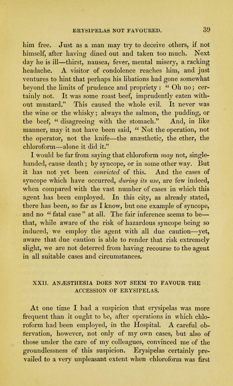 liim free. Just as a man may try to deceive others, if not himself, after having dined out and taken too much. Next day he is ill—thirst, nausea, fever, mental misery, a racking headache. A visitor of condolence reaches him, and just ventures to hint that perhaps his libations had gone somewhat beyond the limits of prudence and propriety :  Oh no; cer- tainly not. It was some roast beef, imprudently eaten with- out mustard. This caused the whole evil. It never was the wine or the whisky; always the salmon, the pudding, or the beef,  disagreeing with the stomach. And, in like manner, may it not have been said,  Not the operation, not the operator, not the knife—the anaesthetic, the ether, the chloroform—-alone it did it. I would be far from saying that chloroform may not, single- handed, cause death; by syncope, or in some other way. But it has not yet been convicted of this. And the cases of syncope which have occurred, during its tise, are few indeed, when compared with the vast number of cases in which this agent has been employed. In this city, as already stated, there has been, so far as I know, but one example of syncope, and no  fatal case  at all. The fair inference seems to be— that, while aware of the risk of hazardous syncope being so induced, we employ the agent with all due caution—yet, aware that due caution is able to render that risk extremely slight, we are not deterred from having recourse to the agent in all suitable cases and circumstances. XXII. ANAESTHESIA DOES NOT SEEM TO FAVOUR THE ACCESSION OF ERYSIPELAS. At one time I had a suspicion that erysipelas was more frequent than it ought to be, after operations in which chlo- roform had been employed, in the Hospital. A careful ob- servation, however, not only of my own cases, but also of those under the care of my colleagues, convinced me of the groundlessness of this suspicion. Erysipelas certainly pre- vailed to a very unpleasant extent when chloroform was first