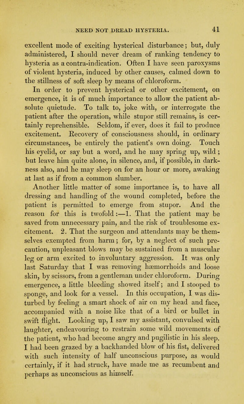 excellent mode of exciting hysterical disturbance; but, duly administered, I should never dream of ranking tendency to hysteria as a contra-indication. Often I have seen paroxysms of violent hysteria, induced by other causes, calmed down to the stillness of soft sleep by means of chloroform. In order to prevent hysterical or other excitement, on emergence, it is of much importance to allow the patient ab- solute quietude. To talk to, joke with, or interrogate the patient after the operation, while stupor still remains, is cer- tainly reprehensible. Seldom, if ever, does it fail to produce excitement. Recovery of consciousness should, in ordinary circumstances, be entirely the patient's own doing. Touch his eyelid, or say but a word, and he may spring up, wild; but leave him quite alone, in silence, and, if possible, in dark- ness also, and he may sleep on for an hour or more, awaking at last as if from a common slumber. Another little matter of some importance is, to have all dressing and handling of the wound completed, before the patient is permitted to emerge from stupor. And the reason for this is twofold:—1. That the patient may be saved from unnecessary pain, and the risk of troublesome ex- citement. 2. That the surgeon and attendants may be them- selves exempted from harm; for, by a neglect of such pre- caution, unpleasant blows may be sustained from a muscular leg or arm excited to involuntary aggression. It was only last Saturday that I was removing haemorrhoids and loose skin, by scissors, from a gentleman under chloroform. During emergence, a little bleeding showed itself; and I stooped to sponge, and look for a vessel. In this occupation, I was dis- turbed by feeling a smart shock of air on my head and face, accompanied with a noise like that of a bird or bullet in swift flight. Looking up, I saw my assistant, convulsed with laughter, endeavouring to restrain some wild movements of the patient, who had become angry and pugilistic in his sleep. I had been grazed by a backhanded blow of his fist, delivered with such intensity of half unconscious purpose, as would certainly, if it had struck, have made me as recumbent and perhaps as unconscious as himself.