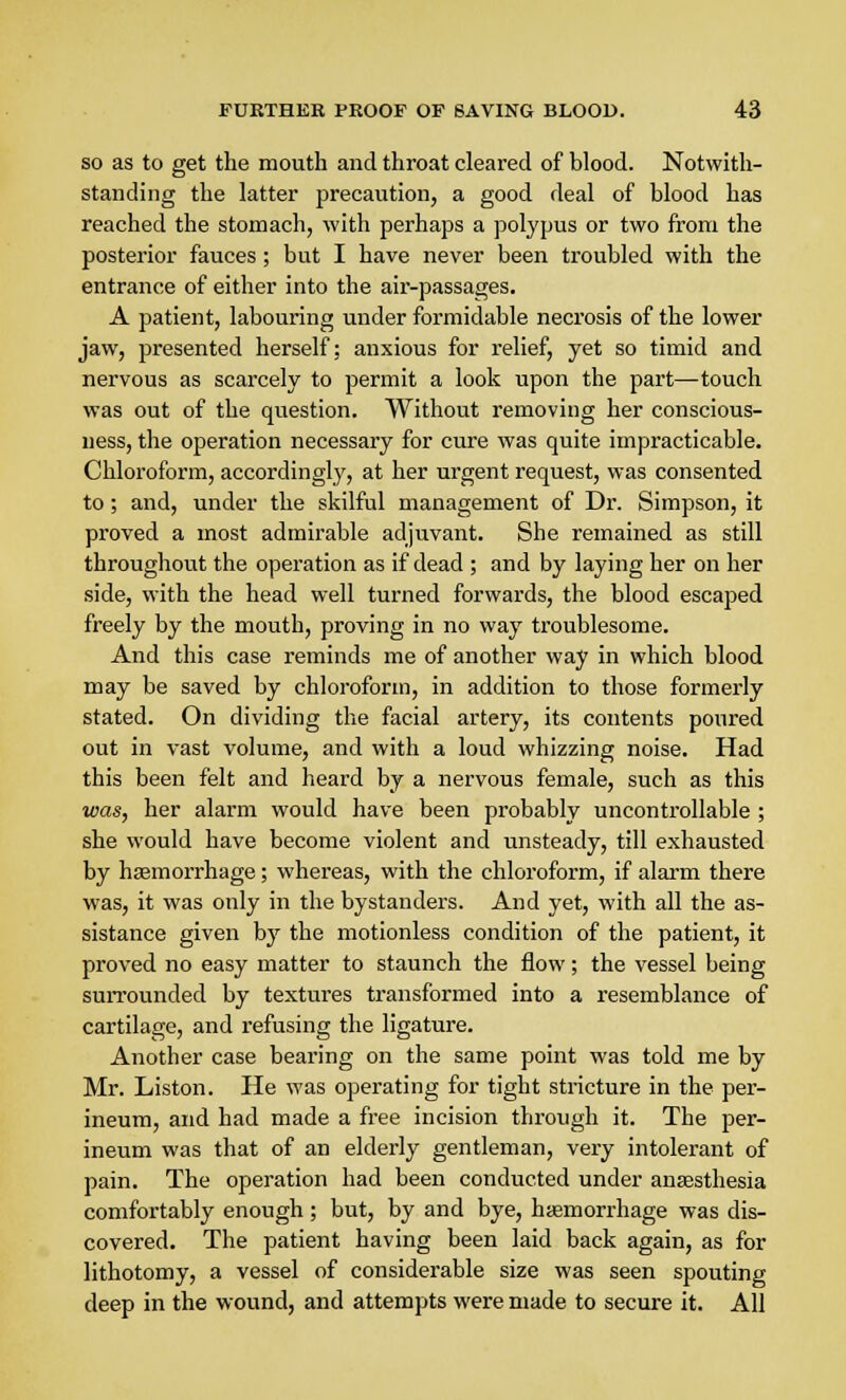 so as to get the mouth and throat cleared of blood. Notwith- standing the latter precaution, a good deal of blood has reached the stomach, with perhaps a polypus or two from the posterior fauces; but I have never been troubled with the entrance of either into the air-passages. A patient, labouring under formidable necrosis of the lower jaw, presented herself; anxious for relief, yet so timid and nervous as scarcely to permit a look upon the part—touch was out of the question. Without removing her conscious- ness, the operation necessary for cure was quite impracticable. Chloroform, accordingly, at her urgent request, was consented to; and, under the skilful management of Dr. Simpson, it proved a most admirable adjuvant. She remained as still throughout the operation as if dead ; and by laying her on her side, with the head well turned forwards, the blood escaped freely by the mouth, proving in no way troublesome. And this case reminds me of another way in which blood may be saved by chloroform, in addition to those formerly stated. On dividing the facial artery, its contents poured out in vast volume, and with a loud whizzing noise. Had this been felt and heard by a nervous female, such as this was, her alarm would have been probably uncontrollable ; she would have become violent and unsteady, till exhausted by haemorrhage; whereas, with the chloroform, if alarm there was, it was only in the bystanders. And yet, with all the as- sistance given by the motionless condition of the patient, it proved no easy matter to staunch the flow; the vessel being surrounded by textures transformed into a resemblance of cartilage, and refusing the ligature. Another case bearing on the same point was told me by Mr. Liston. He was operating for tight stricture in the per- ineum, and had made a free incision through it. The per- ineum was that of an elderly gentleman, very intolerant of pain. The operation had been conducted under anaesthesia comfortably enough; but, by and bye, haemorrhage was dis- covered. The patient having been laid back again, as for lithotomy, a vessel of considerable size was seen spouting deep in the wound, and attempts were made to secure it. All