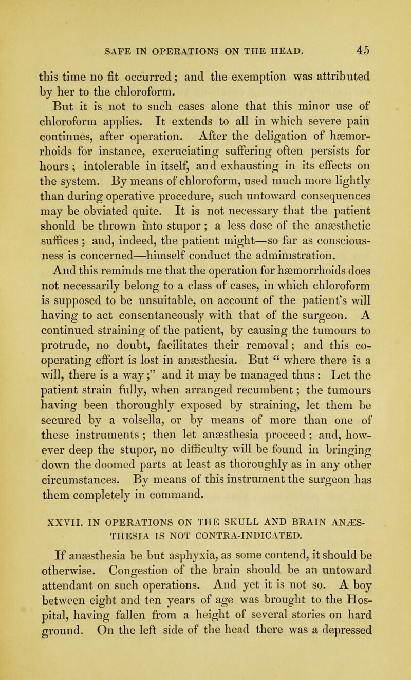 this time no fit occurred; and the exemption was attributed by her to the chloroform. But it is not to such cases alone that this minor use of chloroform applies. It extends to all in which severe pain continues, after operation. After the deligation of haemor- rhoids for instance, excruciating suffering often persists for hours; intolerable in itself, and exhausting in its effects on the system. By means of chloroform, used much more lightly than during operative procedure, such untoward consequences may be obviated quite. It is not necessary that the patient should be thrown into stupor; a less dose of the anaesthetic suffices ; and, indeed, the patient might—so far as conscious- ness is concerned—himself conduct the administration. And this reminds me that the operation for haemorrhoids does not necessarily belong to a class of cases, in which chloroform is supposed to be unsuitable, on account of the patient's will having to act consentaneously with that of the surgeon. A continued straining of the patient, by causing the tumours to protrude, no doubt, facilitates their removal; and this co- operating effort is lost in anaesthesia. But  where there is a will, there is a way; and it may be managed thus : Let the patient strain fully, when arranged recumbent; the tumours having been thoroughly exposed by straining, let them be secured by a volsella, or by means of more than one of these instruments ; then let anaesthesia proceed ; and, how- ever deep the stupor, no difficulty will be found in bringing down the doomed parts at least as thoroughly as in any other circumstances. By means of this instrument the surgeon has them completely in command. XXVII. IN OPERATIONS ON THE SKULL AND BRAIN ANAES- THESIA IS NOT CONTRA-INDICATED. If anaesthesia be but asphyxia, as some contend, it should be otherwise. Congestion of the brain should be an untoward attendant on such operations. And yet it is not so. A boy between eight and ten years of age was brought to the Hos- pital, having fallen from a height of several stories on hard ground. On the left side of the head there was a depressed