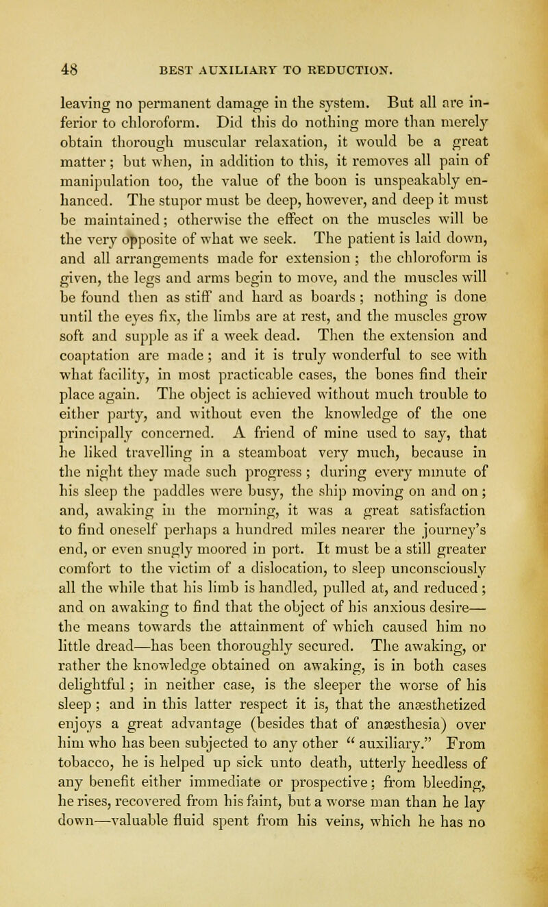 leaving no permanent damage in the system. But all are in- ferior to chloroform. Did this do nothing more than merely obtain thorough muscular relaxation, it would be a great matter; but when, in addition to this, it removes all pain of manipulation too, the value of the boon is unspeakably en- hanced. The stupor must be deep, however, and deep it must be maintained; otherwise the effect on the muscles will bo the very opposite of what we seek. The patient is laid clown, and all arrangements made for extension ; the chloroform is given, the legs and arms begin to move, and the muscles will be found then as stiff and hard as boards ; nothing is done until the eyes fix, the limbs are at rest, and the muscles grow soft and supple as if a week dead. Then the extension and coaptation are made; and it is truly wonderful to see with what facility, in most practicable cases, the bones find their place again. The object is achieved without much trouble to either party, and without even the knowledge of the one principally concerned. A friend of mine used to say, that he liked travelling in a steamboat very much, because in the night they made such progress ; during every minute of his sleep the paddles were busy, the ship moving on and on; and, awaking in the morning, it was a great satisfaction to find oneself perhaps a hundred miles nearer the journey's end, or even snugly moored in port. It must be a still greater comfort to the victim of a dislocation, to sleep unconsciously all the while that his limb is handled, pulled at, and reduced; and on awaking to find that the object of his anxious desire— the means towards the attainment of which caused him no little dread—has been thoroughly secured. The awaking, or rather the knowledge obtained on awaking, is in both cases delightful ; in neither case, is the sleeper the worse of his sleep ; and in this latter respect it is, that the anesthetized enjoys a great advantage (besides that of anaasthesia) over him who has been subjected to any other  auxiliary. From tobacco, he is helped up sick unto death, utterly heedless of any benefit either immediate or prospective; from bleeding, he rises, recovered from his faint, but a worse man than he lay down—valuable fluid spent from his veins, which he has no