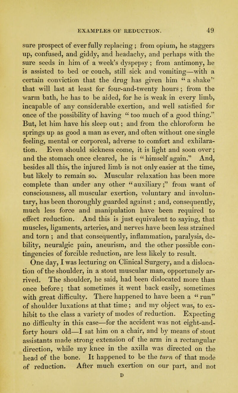 sure prospect of ever fully replacing ; from opium, he staggers up, confused, and giddy, and headachy, and perhaps with the sure seeds in him of a week's dyspepsy ; from antimony, he is assisted to bed or couch, still sick and vomiting—with a certain conviction that the drug has given him  a shake'' that will last at least for four-and-twenty hours; from the warm bath, he has to be aided, for he is weak in every limb, incapable of any considerable exertion, and well satisfied for once of the possibility of having  too much of a good thing. But, let him have his sleep out; and from the chloroform he springs up as good a man as ever, and often without one single feeling, mental or corporeal, adverse to comfort and exhilara- tion. Even should sickness come, it is light and soon over; and the stomach once cleared, he is  himself again. And, besides all this, the injured limb is not only easier at the time, but likely to remain so. Muscular relaxation has been more complete than under any other  auxiliary; from want of consciousness, all muscular exertion, voluntary and involun- tary, has been thoroughly guarded against; and, consequently, much less force and manipulation have been required to effect reduction. And this is just equivalent to saying, that muscles, ligaments, arteries, and nerves have been less strained and torn ; and that consequently, inflammation, paralysis, de- bility, neuralgic pain, aneurism, and the other possible con- tingencies of forcible reduction, are less likely to result. One day, I was lecturing on Clinical Surgery, and a disloca- tion of the shoulder, in a stout muscular man, opportunely ar- rived. The shoulder, he said, had been dislocated more than once before; that sometimes it went back easily, sometimes with great difficulty. There happened to have been a  run of shoulder luxations at that time; and my object was, to ex- hibit to the class a variety of modes of reduction. Expecting no difficulty in this case—for the accident was not eight-and- forty hours old—I sat him on a chair, and by means of stout assistants made strong extension of the arm in a rectangular direction, while my knee in the axilla was directed on the head of the bone. It happened to be the turn of that mode of reduction. After much exertion on our part, and not D