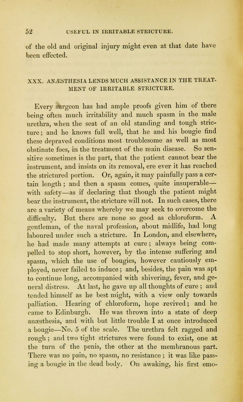 of the old and original injury might even at that date have been effected. XXX. ANESTHESIA LENDS MUCH ASSISTANCE IN THE TREAT- MENT OF IRRITABLE STRICTURE. Every surgeon has had ample proofs given him of there being often much irritability and much spasm in the male urethra, when the seat of an old standing and tough stric- ture; and he knows full well, that he and his bougie find these depraved conditions most troublesome as well as most obstinate foes, in the treatment of the main disease. So sen- sitive sometimes is the part, that the patient cannot bear the instrument, and insists on its removal, ere ever it has reached the strictured portion. Or, again, it may painfully pass a cer- tain length ; and then a spasm comes, quite insuperable— with safety—as if declaring that though the patient might bear the instrument, the stricture will not. In such cases, there are a variety of means whereby we may seek to overcome the difficulty. But there are none so good as chloroform. A gentleman, of the naval profession, about midlife, had long laboured under such a stricture. In London, and elsewhere, he had made many attempts at cure; always being com- pelled to stop short, however, by the intense suffering and spasm, which the use of bougies, however cautiously em- ployed, never failed to induce; and, besides, the pain was apt to continue long, accompanied with shivering, fever, and ge- neral distress. At last, he gave up all thoughts of cure ; and tended himself as he best might, with a view only towards palliation. Hearing of chloroform, hope revived; and he came to Edinburgh. He was thrown into a state of deep anaesthesia, and with but little trouble I at once introduced a bougie—No. 5 of the scale. The urethra felt ragged and rough; and two tight strictures were found to exist, one at the turn of the penis, the other at the membranous part. There was no pain, no spasm, no resistance ; it was like pass- ing a bougie in the dead body. On awaking, his first emo-